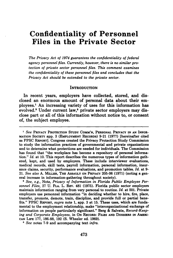 handle is hein.journals/davlr15 and id is 485 raw text is: Confidentiality of Personnel
Files in the Private Sector
The Privacy Act of 1974 guarantees the confidentiality of federal
agency personnel files. Currently, however, there is no similar pro-
tection of private sector personnel files. This comment examines
the confidentiality of these personnel files and concludes that the
Privacy Act should be extended to the private sector.
INTRODUCTION
In recent years, employers have collected, stored, and dis-
closed an enormous amount of personal data about their em-
ployees.1 An increasing variety of uses for this information has
evolved.' Under current law,3 private sector employers may dis-
close part or all of this information without notice to, or consent
of, the subject employee.
I See PRIVACY PROTECTION STUDY COMM'N, PERSONAL PRIVACY IN AN INFOR-
MATION SOCIETY app. 3 (EMPLOYMENT RECORDS) 9-21 (1977) [hereinafter cited
as PPSC REPORT]. Congress created the Privacy Protection Study Commission
to study the information practices of governmental and private organizations
and to determine what protections are needed for individuals. The Commission
has found that the workplace has become a repository of personal informa-
tion. Id. at 10. This report describes the numerous types of information gath-
ered, kept, and used by employers. These include interviewer evaluations,
medical records, skill tests, payroll information, personal information, insur-
ance claims, security, performance evaluations, and promotion tables. Id. at 9-
21. See also A. MILLER, THE ASSAULT ON PRIVACY 205-06 (1971) (noting a gen-
eral increase in information-gathering throughout society).
2 See, e.g., Note, Privacy of Information in Florida Public Employee Per-
sonnel Files, 27 U. FLA. L. REV. 481 (1975). Florida public sector employers
maintain information ranging from very personal to routine. Id. at 501. Private
employers use personnel information in deciding whether to hire, fire, place,
transfer, promote, demote, train, discipline, and provide full or partial bene-
fits. PPSC REPORT, supra note 1, app. 3 at 15. These uses, which are funda-
mental to the employment relationship, make interorganizational exchange of
information on people particularly significant. Berg & Salvate, Record-Keep-
ing and Corporate Employees, in ON RECORD: FILES AND DossIERS IN AMERI-
CAN LIFE 177, 186-88, 192 (S. Wheeler ed. 1969).
 See notes 7-9 and accompanying text infra.


