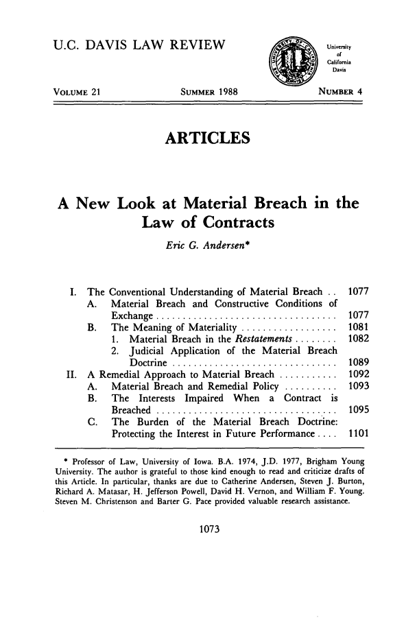 handle is hein.journals/davlr21 and id is 1085 raw text is: U.C. DAVIS LAW         REVIEW                          UniversiyofCaliforniaDavisVOLUME 21                 SUMMER 1988                NUMBER 4ARTICLESA New Look at Material Breach in theLaw of ContractsEric G. Andersen*I. The Conventional Understanding of Material Breach ..  1077A.   Material Breach and Constructive Conditions ofExchange  ..................................    1077B.   The Meaning of Materiality .................. 10811. Material Breach in the Restatements ........ 10822. Judicial Application of the Material BreachD octrine  ...............................  1089II. A Remedial Approach to Material Breach ........... 1092A.   Material Breach and Remedial Policy .......... 1093B.   The Interests Impaired When     a Contract isBreached  ..................................    1095C.   The Burden of the Material Breach Doctrine:Protecting the Interest in Future Performance .... 1101* Professor of Law, University of Iowa. B.A. 1974, J.D. 1977, Brigham YoungUniversity. The author is grateful to those kind enough to read and criticize drafts ofthis Article. In particular, thanks are due to Catherine Andersen, Steven J. Burton,Richard A. Matasar, H. Jefferson Powell, David H. Vernon, and William F. Young.Steven M. Christenson and Barter G. Pace provided valuable research assistance.1073
