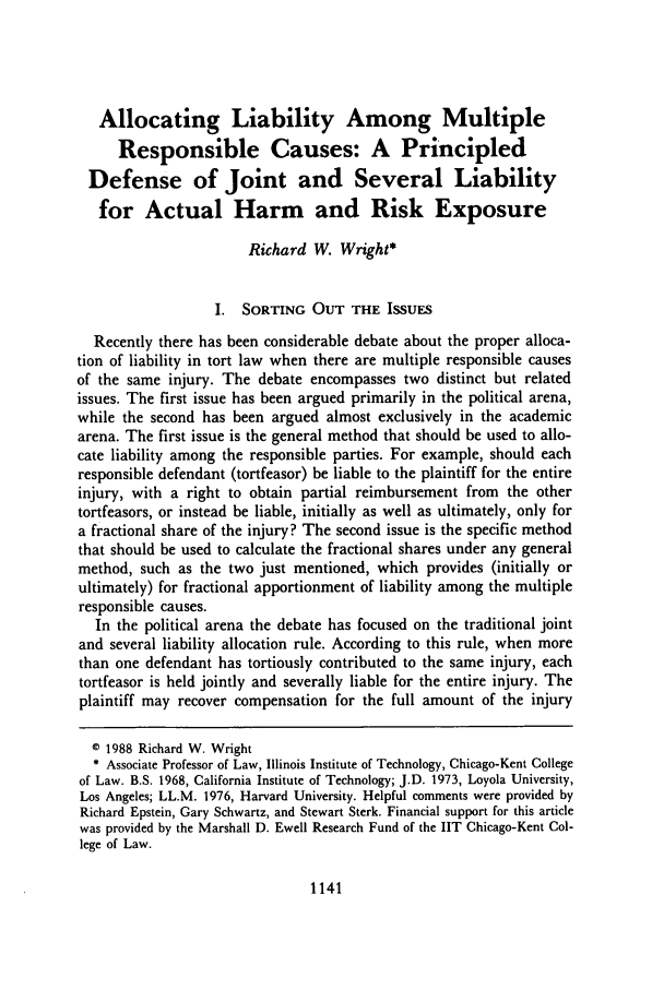 handle is hein.journals/davlr21 and id is 1153 raw text is: Allocating Liability Among Multiple
Responsible Causes: A Principled
Defense of Joint and Several Liability
for Actual Harm and Risk Exposure
Richard W. Wright*
I. SORTING OUT THE ISSuES
Recently there has been considerable debate about the proper alloca-
tion of liability in tort law when there are multiple responsible causes
of the same injury. The debate encompasses two distinct but related
issues. The first issue has been argued primarily in the political arena,
while the second has been argued almost exclusively in the academic
arena. The first issue is the general method that should be used to allo-
cate liability among the responsible parties. For example, should each
responsible defendant (tortfeasor) be liable to the plaintiff for the entire
injury, with a right to obtain partial reimbursement from the other
tortfeasors, or instead be liable, initially as well as ultimately, only for
a fractional share of the injury? The second issue is the specific method
that should be used to calculate the fractional shares under any general
method, such as the two just mentioned, which provides (initially or
ultimately) for fractional apportionment of liability among the multiple
responsible causes.
In the political arena the debate has focused on the traditional joint
and several liability allocation rule. According to this rule, when more
than one defendant has tortiously contributed to the same injury, each
tortfeasor is held jointly and severally liable for the entire injury. The
plaintiff may recover compensation for the full amount of the injury
© 1988 Richard W. Wright
* Associate Professor of Law, Illinois Institute of Technology, Chicago-Kent College
of Law. B.S. 1968, California Institute of Technology; J.D. 1973, Loyola University,
Los Angeles; LL.M. 1976, Harvard University. Helpful comments were provided by
Richard Epstein, Gary Schwartz, and Stewart Sterk. Financial support for this article
was provided by the Marshall D. Ewell Research Fund of the IIT Chicago-Kent Col-
lege of Law.

1141


