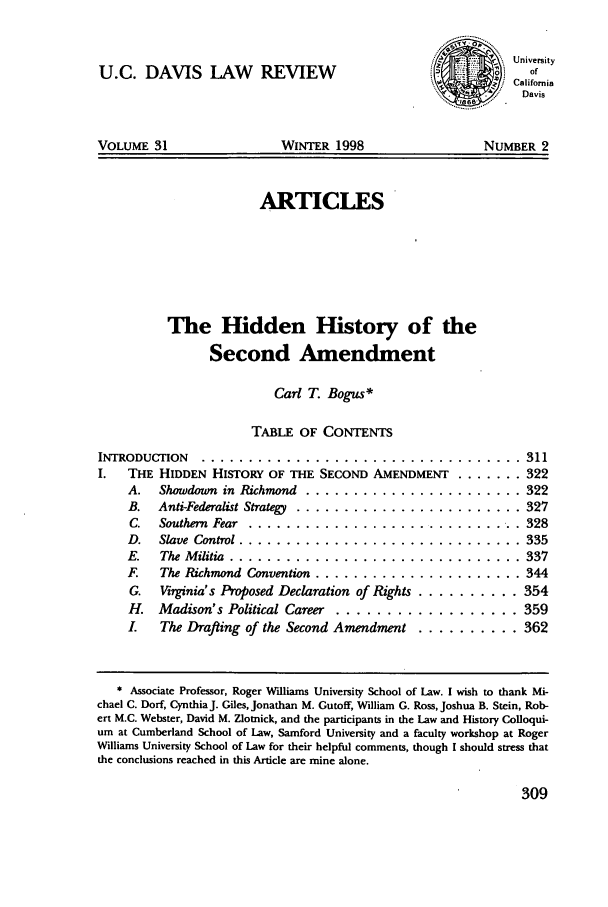 handle is hein.journals/davlr31 and id is 319 raw text is: U.C. DAVIS LAW REVIEW

VOLUME 31

WINTER 1998

ARTICLES
The Hidden History of the
Second Amendment
Carl T. Bogus*
TABLE OF CONTENTS

INTRODUCTION ......................
I.  THE HIDDEN HISTORY OF THE SECOND
A. Showdown in Richmond .......
B. Anti-Federalist Strategy ........
C. Southern Fear ...............
D.  Slave Control ..............
E.   The Militia .................
F.  The Richmond Convention .......
G. Virginia's Proposed Declaration of
H. Madison's Political Career ....
L   The Draftin of the Second Amen

. . . . . . . . . . . . . . . .  311
AMENDMENT ........ 322
.......... ... ...  322
................  327
................  328
................  335
............. ...  337
................  344
Rights ............ 354
..............  359
iment  .......... 362

* Associate Professor, Roger Williams University School of Law. I wish to thank Mi-
chael C. Dorf, Cynthia J. Giles, Jonathan M. Cutoff, William G. Ross, Joshua B. Stein, Rob-
ert M.C. Webster, David M. Zlotnick, and the participants in the Law and History Colloqui-
um at Cumberland School of Law, Samford University and a faculty workshop at Roger
Williams University School of Law for their helpful comments, though I should stress that
the conclusions reached in this Article are mine alone.

309

..................

NUMBER 2

J'  0 -d ....................

d

University
of
California
Davis


