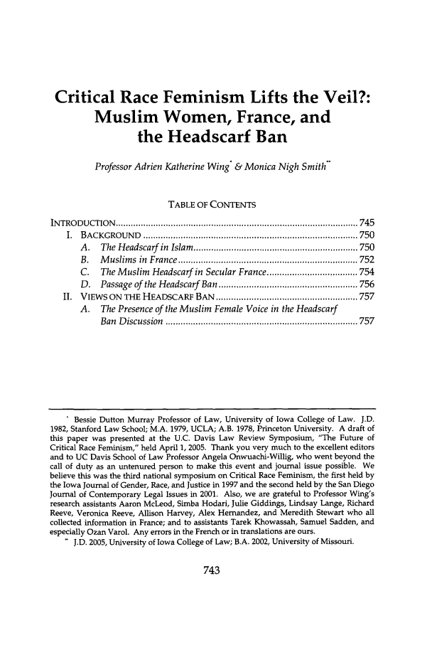 handle is hein.journals/davlr39 and id is 755 raw text is: Critical Race Feminism Lifts the Veil?:Muslim Women, France, andthe Headscarf BanProfessor Adrien Katherine Wing & Monica Nigh SmithTABLE OF CONTENTSIN TRO D UCTION   ................................................................................................ 745I.  BACKGROU    N D  ..................................................................................... 750A .  The  H eadscarf in  Islam  ................................................................. 750B.   M uslim s  in  France ....................................................................... 752C.   The Muslim Headscarf in Secular France .................................... 754D.   Passage of  the Headscarf  Ban ....................................................... 756II. VIEWS ON THE HEADSCARF BAN ........................................................ 757A. The Presence of the Muslim Female Voice in the HeadscarfBan  D iscussion  ............................................................................ 757Bessie Dutton Murray Professor of Law, University of Iowa College of Law. J.D.1982, Stanford Law School; M.A. 1979, UCLA; A.B. 1978, Princeton University. A draft ofthis paper was presented at the U.C. Davis Law Review Symposium, The Future ofCritical Race Feminism, held April 1, 2005. Thank you very much to the excellent editorsand to UC Davis School of Law Professor Angela Onwuachi-Willig, who went beyond thecall of duty as an untenured person to make this event and journal issue possible. Webelieve this was the third national symposium on Critical Race Feminism, the first held bythe Iowa Journal of Gender, Race, and Justice in 1997 and the second held by the San DiegoJournal of Contemporary Legal Issues in 2001. Also, we are grateful to Professor Wing'sresearch assistants Aaron McLeod, Simba Hodari, Julie Giddings, Lindsay Lange, RichardReeve, Veronica Reeve, Allison Harvey, Alex Hernandez, and Meredith Stewart who allcollected information in France; and to assistants Tarek Khowassah, Samuel Sadden, andespecially Ozan Varol. Any errors in the French or in translations are ours. J.D. 2005, University of Iowa College of Law; B.A. 2002, University of Missouri.
