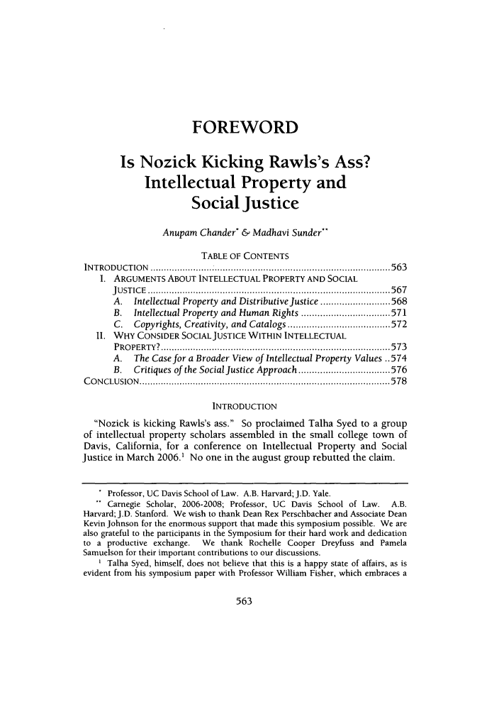 handle is hein.journals/davlr40 and id is 571 raw text is: FOREWORDIs Nozick Kicking Rawls's Ass?Intellectual Property andSocial JusticeAnupam Chander* & Madhavi Sunder*TABLE OF CONTENTSINTRODUCTION ..........  .............        .........................563I. ARGUMENTS ABOUT INTELLECTUAL PROPERTY AND SOCIALJU ST IC E  .......................................................................................... 5 6 7A. Intellectual Property and Distributive Justice .......................... 568B.  Intellectual Property  and Human Rights ................................. 571C.  Copyrights, Creativity, and Catalogs ...................................... 572II. WHY CONSIDER SOCIALJUSTICE WITHIN INTELLECTUALP RO PERTY?  ..................................................................................... 5 73A. The Case for a Broader View of Intellectual Property Values ..574B.   Critiques of the Social Justice Approach .................................. 576C O N CLU SIO N  ............................................................................................. 5 78INTRODUCTIONNozick is kicking Rawls's ass. So proclaimed Talha Syed to a groupof intellectual property scholars assembled in the small college town ofDavis, California, for a conference on Intellectual Property and SocialJustice in March 2006.' No one in the august group rebutted the claim.Professor, UC Davis School of Law. A.B. Harvard; J.D. Yale.Carnegie Scholar, 2006-2008; Professor, UC Davis School of Law. A.B.Harvard; J.D. Stanford. We wish to thank Dean Rex Perschbacher and Associate DeanKevin Johnson for the enormous support that made this symposium possible. We arealso grateful to the participants in the Symposium for their hard work and dedicationto a productive exchange.  We thank Rochelle Cooper Dreyfuss and PamelaSamuelson for their important contributions to our discussions.Talha Syed, himself, does not believe that this is a happy state of affairs, as isevident from his symposium paper with Professor William Fisher, which embraces a