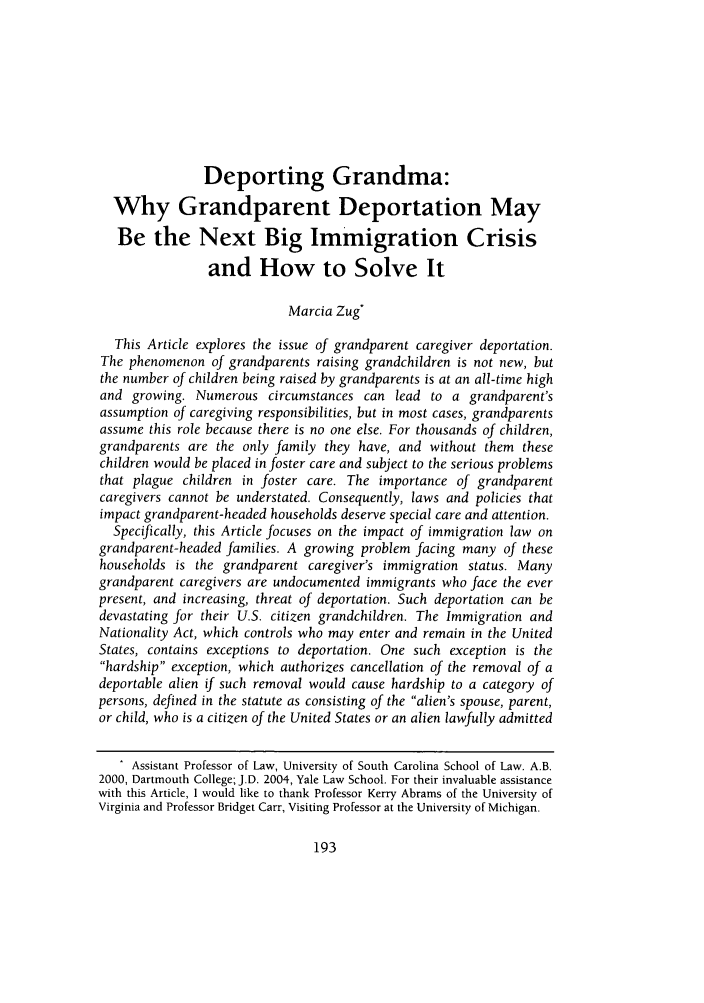 handle is hein.journals/davlr43 and id is 195 raw text is: Deporting Grandma:
Why Grandparent Deportation May
Be the Next Big Immigration Crisis
and How to Solve It
Marcia Zug*
This Article explores the issue of grandparent caregiver deportation.
The phenomenon of grandparents raising grandchildren is not new, but
the number of children being raised by grandparents is at an all-time high
and growing. Numerous circumstances can lead to a grandparent's
assumption of caregiving responsibilities, but in most cases, grandparents
assume this role because there is no one else. For thousands of children,
grandparents are the only family they have, and without them these
children would be placed in foster care and subject to the serious problems
that plague children in foster care. The importance of grandparent
caregivers cannot be understated. Consequently, laws and policies that
impact grandparent-headed households deserve special care and attention.
Specifically, this Article focuses on the impact of immigration law on
grandparent-headed families. A growing problem facing many of these
households is the grandparent caregiver's immigration status. Many
grandparent caregivers are undocumented immigrants who face the ever
present, and increasing, threat of deportation. Such deportation can be
devastating for their U.S. citizen grandchildren. The Immigration and
Nationality Act, which controls who may enter and remain in the United
States, contains exceptions to deportation. One such exception is the
hardship exception, which authorizes cancellation of the removal of a
deportable alien if such removal would cause hardship to a category of
persons, defined in the statute as consisting of the alien's spouse, parent,
or child, who is a citizen of the United States or an alien lawfully admitted
. Assistant Professor of Law, University of South Carolina School of Law. A.B.
2000, Dartmouth College; J.D. 2004, Yale Law School. For their invaluable assistance
with this Article, I would like to thank Professor Kerry Abrams of the University of
Virginia and Professor Bridget Carr, Visiting Professor at the University of Michigan.


