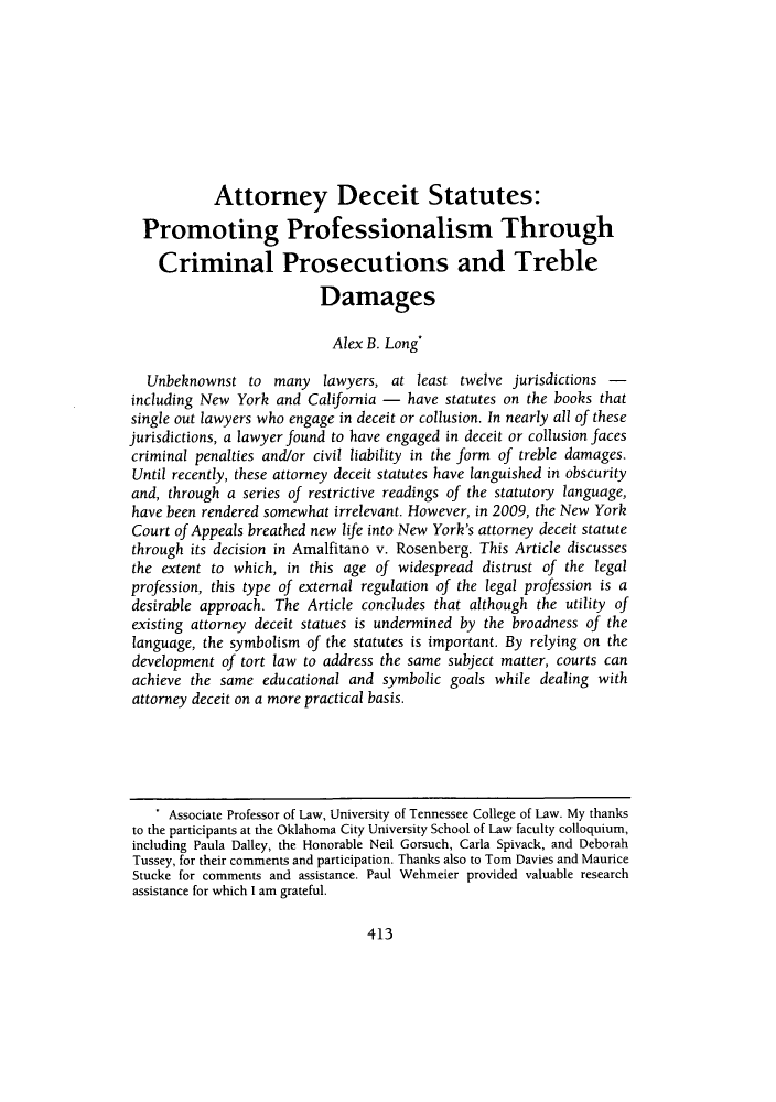 handle is hein.journals/davlr44 and id is 417 raw text is: Attorney Deceit Statutes:Promoting Professionalism ThroughCriminal Prosecutions and TrebleDamagesAlex B. Long*Unbeknownst to many lawyers, at least twelve jurisdictions -including New York and California - have statutes on the books thatsingle out lawyers who engage in deceit or collusion. In nearly all of thesejurisdictions, a lawyer found to have engaged in deceit or collusion facescriminal penalties and/or civil liability in the form of treble damages.Until recently, these attorney deceit statutes have languished in obscurityand, through a series of restrictive readings of the statutory language,have been rendered somewhat irrelevant. However, in 2009, the New YorkCourt of Appeals breathed new life into New York's attorney deceit statutethrough its decision in Amalfitano v. Rosenberg. This Article discussesthe extent to which, in this age of widespread distrust of the legalprofession, this type of external regulation of the legal profession is adesirable approach. The Article concludes that although the utility ofexisting attorney deceit statues is undermined by the broadness of thelanguage, the symbolism of the statutes is important. By relying on thedevelopment of tort law to address the same subject matter, courts canachieve the same educational and symbolic goals while dealing withattorney deceit on a more practical basis.. Associate Professor of Law, University of Tennessee College of Law. My thanksto the participants at the Oklahoma City University School of Law faculty colloquium,including Paula Dalley, the Honorable Neil Gorsuch, Carla Spivack, and DeborahTussey, for their comments and participation. Thanks also to Tom Davies and MauriceStucke for comments and assistance. Paul Wehmeier provided valuable researchassistance for which I am grateful.413