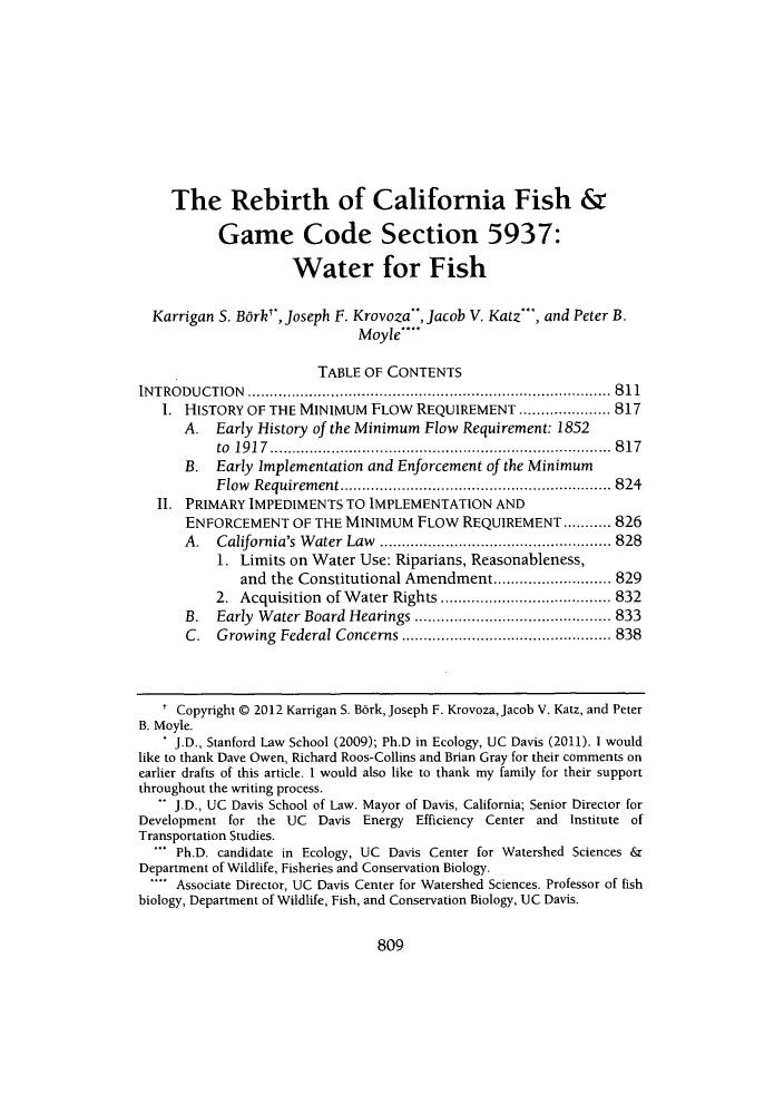 handle is hein.journals/davlr45 and id is 815 raw text is: The Rebirth of California Fish &Game Code Section 5937:Water for FishKarrigan S. Barke, Joseph F. Krovoza, Jacob V. Katz*, and Peter B.Moyle***TABLE OF CONTENTSINTRODUCTION          ....................................... ........ 8111. HISTORY OF THE MINIMUM FLOW REQUIREMENT ......         ...... 817A. Early History of the Minimum Flow Requirement: 1852to 1917................................... 817B. Early Implementation and Enforcement of the MinimumFlow Requirement.      .......................      ..... 824II. PRIMARY IMPEDIMENTS TO IMPLEMENTATION ANDENFORCEMENT OF THE MINIMUM FLOW REQUIREMENT........... 826A. California's Water Law      ..................       ....... 8281. Limits on Water Use: Riparians, Reasonableness,and the Constitutional Amendment............ 8292. Acquisition of Water Rights .............      ..... 832B. Early Water Board Hearings      ................   ..... 833C. Growing Federal Concerns      ...............       ....... 838Copyright © 2012 Karrigan S. Berk, Joseph F. Krovoza, Jacob V. Katz, and PeterB. Moyle.. J.D., Stanford Law School (2009); Ph.D in Ecology, UC Davis (2011). 1 wouldlike to thank Dave Owen, Richard Roos-Collins and Brian Gray for their comments onearlier drafts of this article. I would also like to thank my family for their supportthroughout the writing process. J.D., UC Davis School of Law. Mayor of Davis, California; Senior Director forDevelopment for the UC Davis Energy Efficiency Center and Institute ofTransportation Studies.' Ph.D. candidate in Ecology, UC Davis Center for Watershed Sciences &Department of Wildlife, Fisheries and Conservation Biology. Associate Director, UC Davis Center for Watershed Sciences. Professor of fishbiology, Department of Wildlife, Fish, and Conservation Biology, UC Davis.809