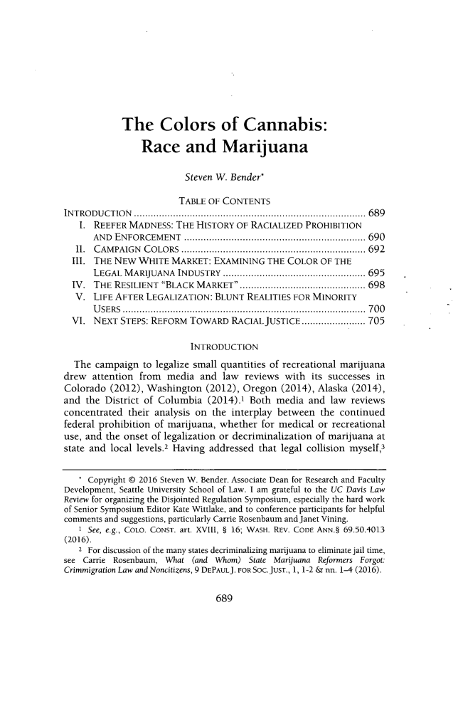 handle is hein.journals/davlr50 and id is 703 raw text is:             The Colors of Cannabis:                Race and Marijuana                         Steven W. Bender*                         TABLE OF CONTENTSINTRODUCTION         ................................................... 689   1. REEFER  MADNESS: THE  HISTORY OF RACIALIZED PROHIBITION      AND  ENFORCEMENT                   ............................... 690  II. CAMPAIGN   COLORS                  .............................. 692  III. THE NEW  WHITE MARKET:  EXAMINING  THE  COLOR OF THE      LEGAL  MARIJUANA  INDUSTRY        ....................... ....... 695  IV. THE  RESILIENT BLACK MARKET    ................... ...... 698  V.  LIFE AFTER LEGALIZATION: BLUNT  REALITIES FOR MINORITY      USERS .................................................  700  VI. NEXT  STEPS: REFORM TOWARD   RACIAL JUSTICE ............. 705                          INTRODUCTION  The  campaign to legalize small quantities of recreational marijuanadrew  attention from media  and  law  reviews with  its successes inColorado  (20.12), Washington (2012), Oregon (2014), Alaska (2014),and  the District of Columbia (2014).1 Both media  and law  reviewsconcentrated their analysis on the interplay between the continuedfederal prohibition of marijuana, whether for medical or recreationaluse, and the onset of legalization or decriminalization of marijuana atstate and local levels.2 Having addressed that legal collision myself,3   * Copyright @ 2016 Steven W. Bender. Associate Dean for Research and FacultyDevelopment, Seattle University School of Law. I am grateful to the UC Davis LawReview for organizing the Disjointed Regulation Symposium, especially the hard workof Senior Symposium Editor Kate Wittlake, and to conference participants for helpfulcomments and suggestions, particularly Carrie Rosenbaum and Janet Vining.   1 See, e.g., COLO. CONST. art. XVIII, § 16; WASH. REV. CODE ANN.§ 69.50.4013(2016).   2 For discussion of the many states decriminalizing marijuana to eliminate jail time,see Carrie Rosenbaum, What (and Whom) State Marijuana Reformers Forgot:Crimmigration Law and Noncitizens, 9 DEPAULJ. FOR Soc.JuST., 1, 1-2 & nn. 1-4 (2016).689