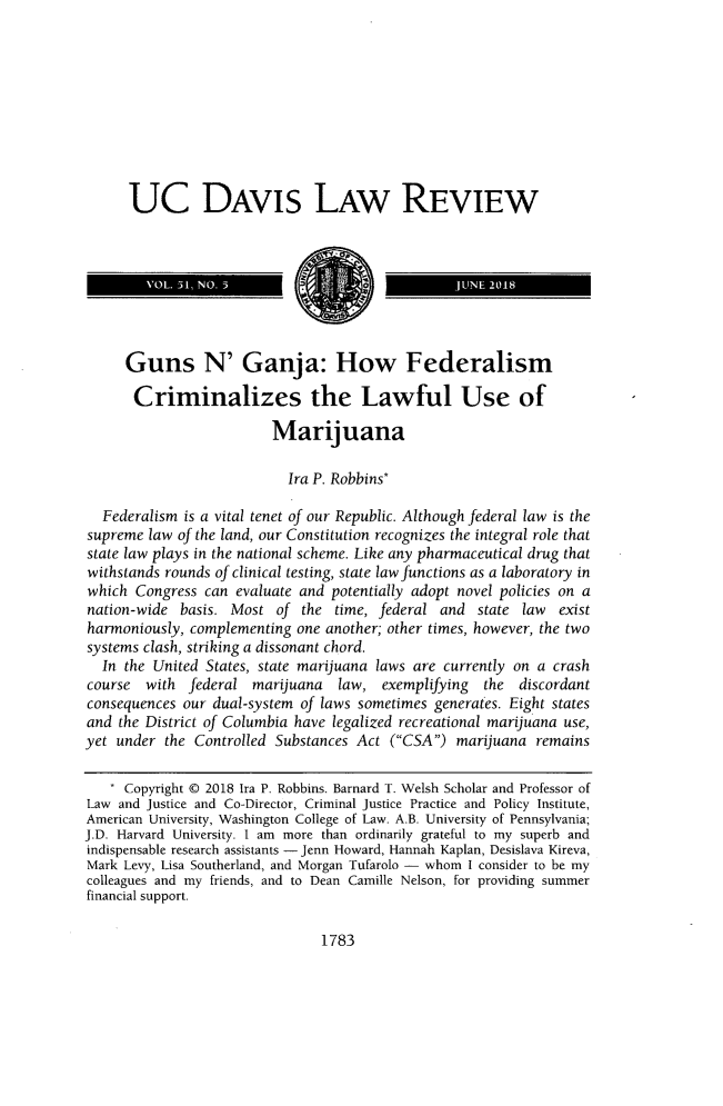 handle is hein.journals/davlr51 and id is 1815 raw text is: 










      UC DAVIS LAW REVIEW








      Guns N' Ganja: How Federalism

      Criminalizes the Lawful Use of

                         Marijuana

                           Ira P. Robbins*

  Federalism is a vital tenet of our Republic. Although federal law is the
supreme  law of the land, our Constitution recognizes the integral role that
state law plays in the national scheme. Like any pharmaceutical drug that
withstands rounds of clinical testing, state law functions as a laboratory in
which  Congress can evaluate and potentially adopt novel policies on a
nation-wide  basis. Most  of the  time, federal and  state law  exist
harmoniously, complementing  one another; other times, however, the two
systems clash, striking a dissonant chord.
  In the United States, state marijuana laws are currently on a crash
course  with  federal  marijuana  law,  exemplifying  the  discordant
consequences our dual-system of laws sometimes generates. Eight states
and  the District of Columbia have legalized recreational marijuana use,
yet under  the Controlled Substances Act (CSA)  marijuana  remains

   * Copyright D 2018 Ira P. Robbins. Barnard T. Welsh Scholar and Professor of
Law  and Justice and Co-Director, Criminal Justice Practice and Policy Institute,
American University, Washington College of Law. A.B. University of Pennsylvania;
J.D. Harvard University. I am more than ordinarily grateful to my superb and
indispensable research assistants - Jenn Howard, Hannah Kaplan, Desislava Kireva,
Mark Levy, Lisa Southerland, and Morgan Tufarolo - whom I consider to be my
colleagues and my friends, and to Dean Camille Nelson, for providing summer
financial support.


1783


