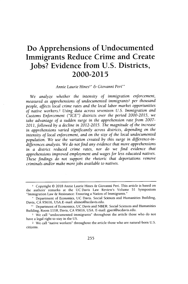 handle is hein.journals/davlr52 and id is 261 raw text is: 









Do Apprehensions of Undocumented

Immigrants Reduce Crime and Create

  Jobs? Evidence from U.S. Districts,

                        2000-2015

               Annie Laurie Hinest* & Giovanni Peri**

  We   analyze  whether  the intensity of immigration  enforcement,
measured  as apprehensions of undocumented immigrants' per thousand
people, affects local crime rates and the local labor market opportunities
of native workers.2 Using data across seventeen U.S. Immigration and
Customs  Enforcement (ICE) districts over the period 2000-2015, we
take advantage of a sudden surge in the apprehension rate from 2007-
2011, followed by a decline in 2012-2015. The magnitude of the increase
in apprehensions varied significantly across districts, depending on the
intensity of local enforcement, and on the size of the local undocumented
population. We use the variation created by this surge in difference-in-
differences analysis. We do not find any evidence that more apprehensions
in  a district reduced crime  rates, nor do  we find  evidence that
apprehensions improved employment and wages for less educated natives.
These findings do not  support the rhetoric that deportations remove
criminals and/or make more jobs available to natives.




   T Copyright @ 2018 Annie Laurie Hines & Giovanni Peri. This article is based on
the authors' remarks at the UC Davis Law Review's Volume 51 Symposium
Immigration Law & Resistance: Ensuring a Nation of Immigrants.
     Department of Economics, UC Davis. Social Sciences and Humanities Building,
Davis, CA 95616, USA.E-mail: ahines@ucdavis.edu.
   . Department of Economics, UC Davis and NBER. Social Sciences and Humanities
Building, Room 1118, Davis, CA 95616, USA. E-mail: gperi@ucdavis.edu.
   I We call undocumented immigrants throughout the article those who do not
have a legal right to stay in the US.
   2 We call native workers throughout the article those who are natural-born U.S.
citizens.


255


