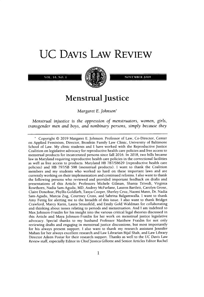 handle is hein.journals/davlr53 and id is 7 raw text is:       UC DAVIS LAW REVIEW                     Menstrual Justice                           Margaret   E. Johnson*  Menstrual   injustice is the  oppression  of menstruators,   women,   girls,transgender  men   and  boys, and  nonbinary  persons,  simply  because  they      Copyright @ 2019 Margaret E. Johnson. Professor of Law, Co-Director, Centeron Applied Feminism, Director, Bronfein Family Law Clinic, University of BaltimoreSchool of Law. My clinic students and I have worked with the Reproductive justiceCoalition on legislative advocacy for reproductive health care policies and free access tomenstrual products for incarcerated persons since fall 2016. In 2018, two bills becamelaw in Maryland requiring reproductive health care policies in the correctional facilitiesas well as free access to products. Maryland HB 787/SB629 (reproductive health carepolicies) and HB 797/SB 598 (menstrual products). I want to thank the Coalitionmembers  and  my students who  worked so hard on  these important laws and arecurrently working on their implementation and continued reforms. I also want to thankthe following persons who reviewed and provided important feedback on drafts andpresentations of this Article: Professors Michele Gilman, Shanta Trivedi, VirginiaRowthorn, Nadia Sam-Agudu, MD,  Audrey McFarlane, Lauren Bartlett, Carolyn Grose,Claire Donohue, Phyllis Goldfarb, Tanya Cooper, Sherley Cruz, Naomi Mann, Dr. NadiaSam-Agudu,  Marcia Zug, Courtney Cross, and Sabrina Balgamwalla. I want to thankAmy  Fettig for alerting me to the breadth of this issue. I also want to thank BridgetCrawford, Marcy Karin, Laura Strausfeld, and Emily Gold Waldman for collaboratingand thinking about issues relating to periods and menstruation. And I am indebted toMax Johnson-Fraidin for his insight into the various critical legal theories discussed inthis Article and Maya Johnson-Fraidin for her work on menstrual justice legislativeadvocacy. Special thanks to my husband  Professor Matthew Fraidin for not onlyreviewing drafts and engaging in menstrual justice discussions, but most importantlyfor his always present support. I also want to thank my research assistant JenniferMahan  for her always excellent research and Law Librarian Bijal Shah, and Law LibraryDirector Adeen Postar for their research support. Thanks as well to the UC Davis LawReview staff, especially Editor in ChiefJessica Gillotte and Senior Articles Editor Rachel1