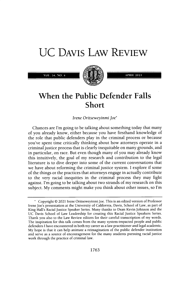 handle is hein.journals/davlr54 and id is 1775 raw text is: UC DAVIS LAW REVIEW
When the Public Defender Falls
Short
Irene Oritseweyinmi Joe*
Chances are I'm going to be talking about something today that many
of you already know, either because you have firsthand knowledge of
the role that public defenders play in the criminal process or because
you've spent time critically thinking about how attorneys operate in a
criminal justice process that is clearly inequitable on many grounds, and
in particular, on race. But even though many of you may already know
this intuitively, the goal of my research and contribution to the legal
literature is to dive deeper into some of the current conversations that
we have about reforming the criminal justice system. I explore if some
of the things or the practices that attorneys engage in actually contribute
to the very racial inequities in the criminal process they may fight
against. I'm going to be talking about two strands of my research on this
subject. My comments might make you think about other issues, so I'm
Copyright © 2021 Irene Oritseweyinmi Joe. This is an edited version of Professor
Irene Joe's presentation at the University of California, Davis, School of Law, as part of
King Hall's Racial Justice Speaker Series. Many thanks to Dean Kevin Johnson and the
UC Davis School of Law Leadership for creating this Racial Justice Speakers Series.
Thank you also to the Law Review editors for their careful transcription of my words.
The inspiration for this talk comes from the many system-impacted people and public
defenders I have encountered in both my career as a law practitioner and legal academic.
My hope is that it can help animate a reimagination of the public defender institution
and serve as a source of encouragement for the many students pursuing racial justice
work through the practice of criminal law.

1763


