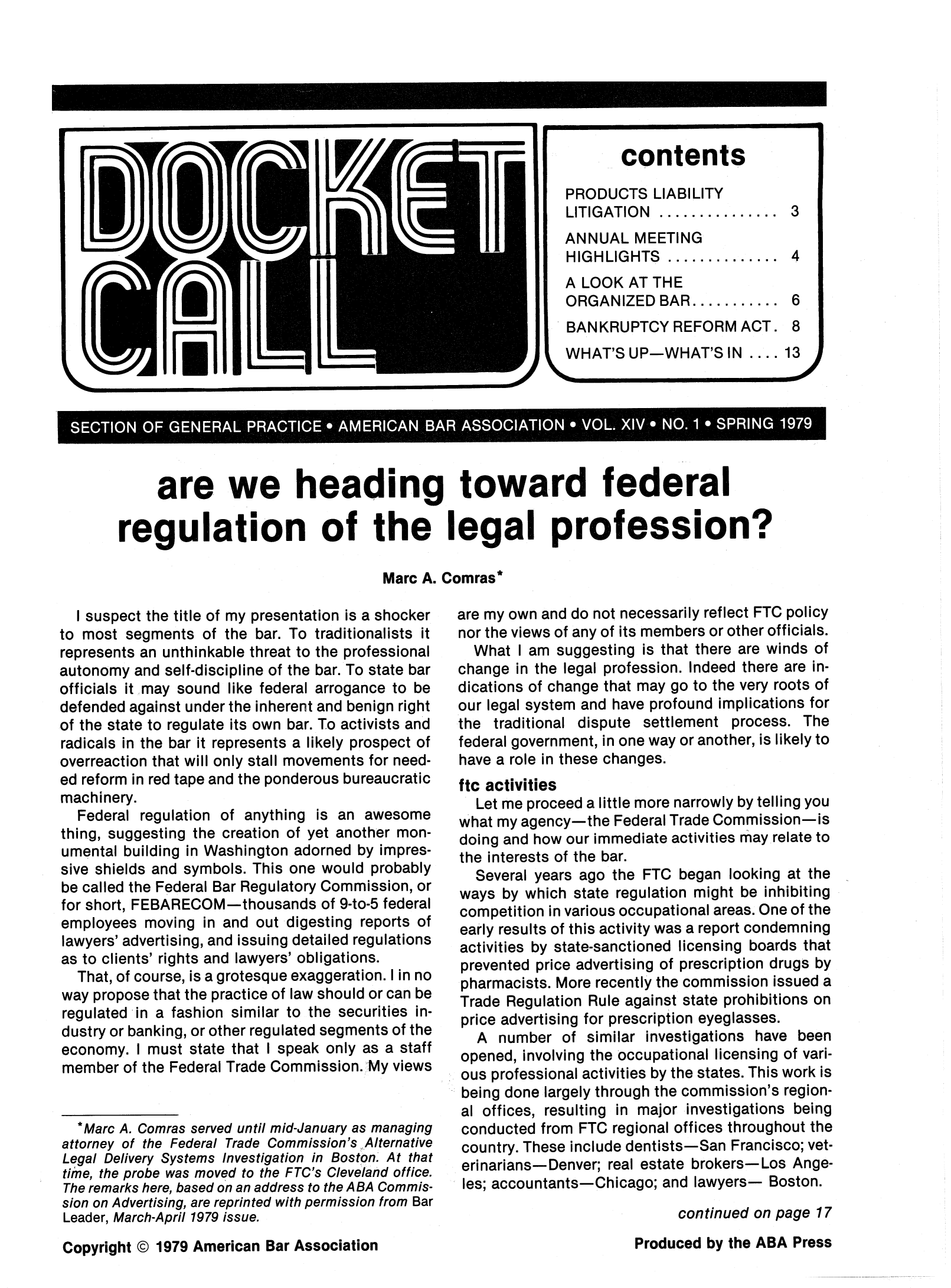 handle is hein.journals/dcktcll14 and id is 1 raw text is: SECTION OF GENERAL..PRACTICE AMERICAN BRASSOCIATION *VOL XIV * NO. 1* SPRING 1979
are we heading toward federal
regulation of the legal profession?
Marc A. Comras*

I suspect the title of my presentation is a shocker
to most segments of the bar. To traditionalists it
represents an unthinkable threat to the professional
autonomy and self-discipline of the bar. To state bar
officials it may sound like federal arrogance to be
defended against under the inherent and benign right
of the state to regulate its own bar. To activists and
radicals in the bar it represents a likely prospect of
overreaction that will only stall movements for need-
ed reform in red tape and the ponderous bureaucratic
machinery.
Federal regulation of anything is an awesome
thing, suggesting the creation of yet another mon-
umental building in Washington adorned by impres-
sive shields and symbols. This one would probably
be called the Federal Bar Regulatory Commission, or
for short, FEBARECOM-thousands of 9-to-5 federal
employees moving in and out digesting reports of
lawyers' advertising, and issuing detailed regulations
as to clients' rights and lawyers' obligations.
That, of course, is a grotesque exaggeration. I in no
way propose that the practice of law should or can be
regulated in a fashion similar to the securities in-
dustry or banking, or other regulated segments of the
economy. I must state that I speak only as a staff
member of the Federal Trade Commission. My views
* Marc A. Comras served until mid-January as managing
attorney of the Federal Trade Commission's Alternative
Legal Delivery Systems Investigation in Boston. At that
time, the probe was moved to the FTC's Cleveland office.
The remarks here, based on an address to the ABA Commis-
sion on Advertising, are reprinted with permission from Bar
Leader, March-April 1979 issue.
Copyright @ 1979 American Bar Association

are my own and do not necessarily reflect FTC policy
nor the views of any of its members or other officials.
What I am suggesting is that there are winds of
change in the legal profession. Indeed there are in-
dications of change that may go to the very roots of
our legal system and have profound implications for
the traditional dispute settlement process. The
federal government, in one way or another, is likely to
have a role in these changes.
ftc activities
Let me proceed a little more narrowly by telling you
what my agency-the Federal Trade Commission-is
doing and how our immediate activities may relate to
the interests of the bar.
Several years ago the FTC began looking at the
ways by which state regulation might be inhibiting
competition in various occupational areas. One of the
early results of this activity was a report condemning
activities by state-sanctioned licensing boards that
prevented price advertising of prescription drugs by
pharmacists. More recently the commission issued a
Trade Regulation Rule against state prohibitions on
price advertising for prescription eyeglasses.
A number of similar investigations have been
opened, involving the occupational licensing of vari-
ous professional activities by the states. This work is
being done largely through the commission's region-
al offices, resulting in major investigations being
conducted from FTC regional offices throughout the
country. These include dentists-San Francisco; vet-
eri narians- Denver; real estate brokers-Los Ange-
les; accountants-Chicago; and lawyers- Boston.
continued on page 17
Produced by the ABA Press


