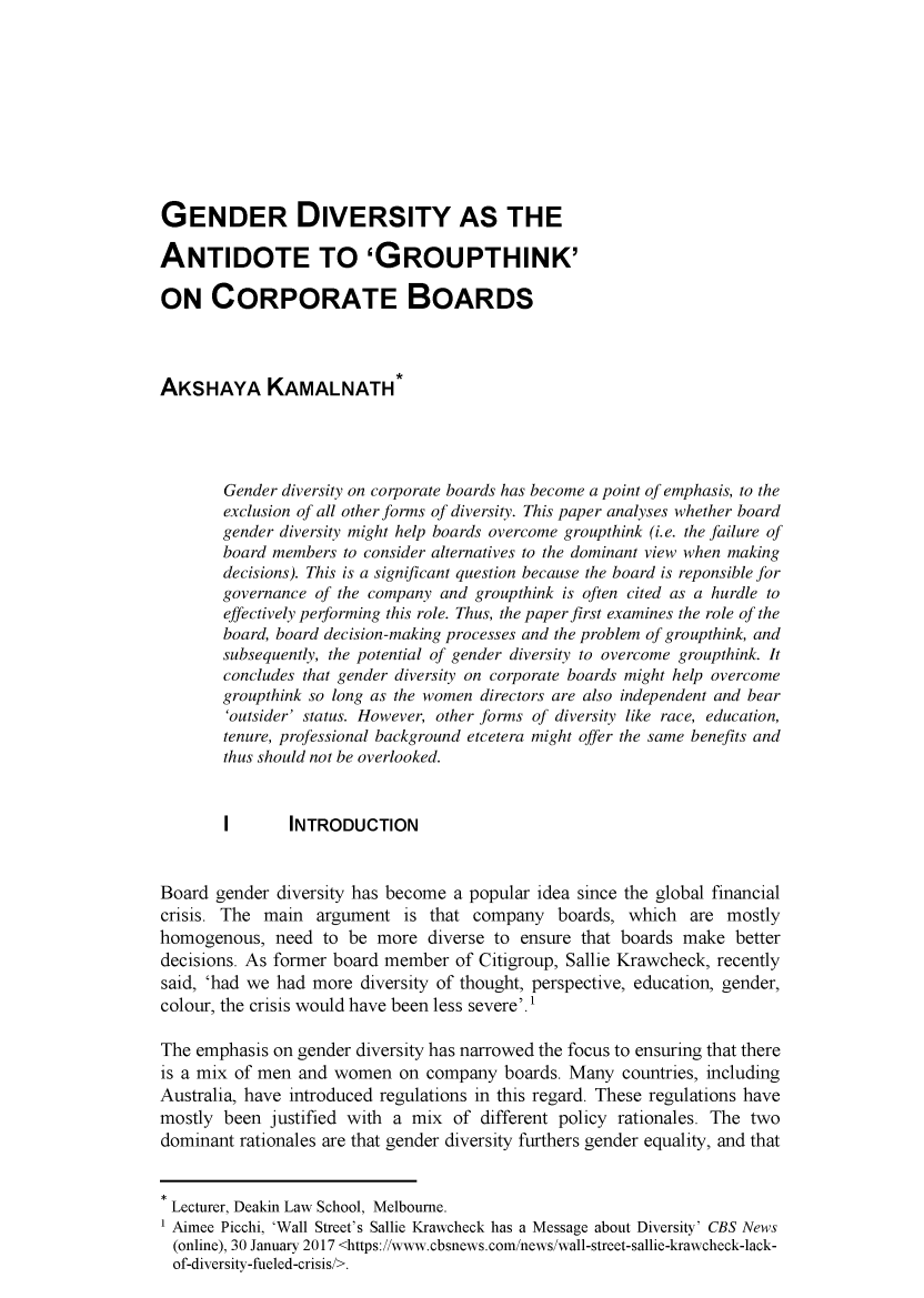 handle is hein.journals/deakin22 and id is 85 raw text is: GENDER DIVERSITY AS THEANTIDOTE TO 'GROUPTHINK'ON CORPORATE BOARDSAKSHAYA KAMALNATH*       Gender diversity on corporate boards has become a point of emphasis, to the       exclusion of all other forms of diversity. This paper analyses whether board       gender diversity might help boards overcome groupthink (i.e. the failure of       board members to consider alternatives to the dominant view when making       decisions). This is a significant question because the board is reponsible for       governance of the company and groupthink is often cited as a hurdle to       effectively performing this role. Thus, the paper first examines the role of the       board, board decision-making processes and the problem of groupthink, and       subsequently, the potential of gender diversity to overcome groupthink. It       concludes that gender diversity on corporate boards might help overcome       groupthink so long as the women directors are also independent and bear       'outsider' status. However, other forms of diversity like race, education,       tenure, professional background etcetera might offer the same benefits and       thus should not be overlooked.       I       INTRODUCTIONBoard gender diversity has become a popular idea since the global financialcrisis. The main argument is that company boards, which are mostlyhomogenous, need to be more diverse to ensure that boards make betterdecisions. As former board member of Citigroup, Sallie Krawcheck, recentlysaid, 'had we had more diversity of thought, perspective, education, gender,colour, the crisis would have been less severe'.The emphasis on gender diversity has narrowed the focus to ensuring that thereis a mix of men and women on company boards. Many countries, includingAustralia, have introduced regulations in this regard. These regulations havemostly been justified with a mix of different policy rationales. The twodominant rationales are that gender diversity furthers gender equality, and thatLecturer, Deakin Law School, Melbourne.Aimee Picchi, 'Wall Street's Sallie Krawcheck has a Message about Diversity' CBS News  (online), 30 January 2017 <https://www.cbsnews.com/news/wall-street-sallie-krawcheck-lack-  of-diversity-fueled-crisis/>.