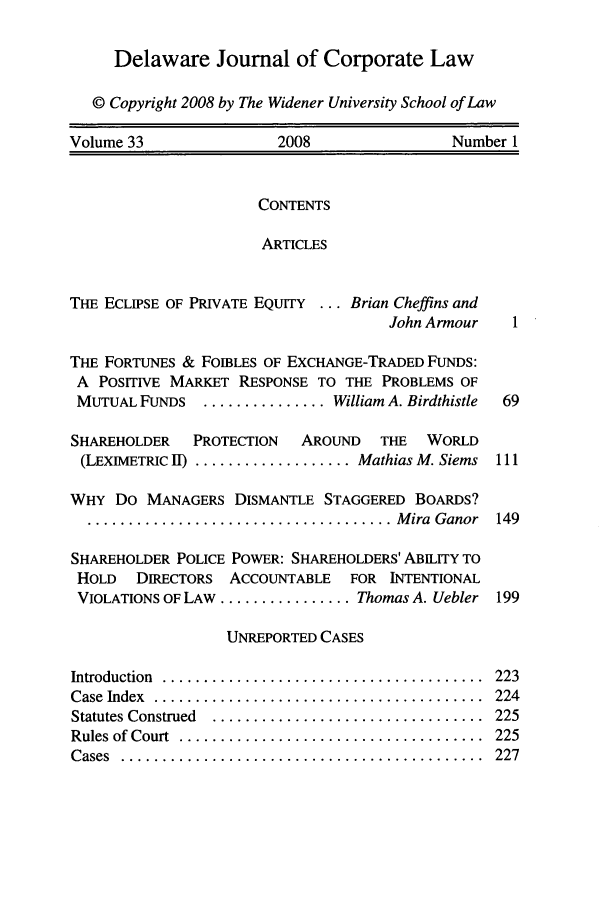 handle is hein.journals/decor33 and id is 1 raw text is: Delaware Joumal of Corporate Law
© Copyright 2008 by The Widener University School of Law
Volume 33                 2008                  Number 1

CONTENTS
ARTICLES

THE ECLIPSE OF PRIVATE EQUITY ... Brian Cheffins and
John Armour
THE FORTUNES & FOIBLES OF EXCHANGE-TRADED FuNDS:
A POSITIVE MARKET RESPONSE TO THE PROBLEMS OF
MUTUAL FUNDS ............... William A. Birdthistle
SHAREHOLDER   PROTECTION  AROUND   THE  WORLD
(LEXIMETRIC 11) ................... Mathias M. Siems
WHY Do MANAGERS DISMANTLE STAGGERED BOARDS?
..................................... M ira  Ganor
SHAREHOLDER POLICE POWER: SHAREHOLDERS' ABILITY TO
HOLD   DIRECTORS ACCOUNTABLE   FOR INTENTIONAL
VIOLATIONS OF LAW ................ Thomas A. Uebler

UNREPORTED CASES

Introduction  ......
Case Index  .......
Statutes Construed
Rules of Court ....
Cases  ...........

223
224
225
225
227

. . . . . . . . . . . . . . . . . . . . . . . . . . . . . . . . .o
. . . .  . . . . . . . . . . . . . . . . . . . . . . . . . . . . .
. . . . . . . . .  . . . . . . . . . . . . . . . . . .° . . . . . .
. . . . . . . . . . .° . . . . . . .° . . . . . . . . . . . . . . .
. . . . . . . . . . . . . . . . . . .° . . . . . . . . . . . . . .


