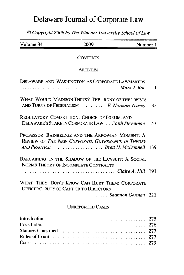handle is hein.journals/decor34 and id is 1 raw text is: 


     Delaware Journal of Corporate Law

   © Copyright 2009 by The Widener University School of Law

Volume 34               2009                Number 1


                      CONTENTS

                      ARTICLES

DELAWARE AND WASHINGTON AS CORPORATE LAWMAKERS
...................................... M ark  J. Roe  1

WHAT WOULD MADISON THINK? THE IRONY OF THE TWISTS
AND TURNS OF FEDERALISM ......... E. Norman Veasey  35

REGULATORY COMPETITION, CHOICE OF FORUM, AND
DELAWARE'S STAKE IN CORPORATE LAW .. Faith Stevelman  57

PROFESSOR BAINBRIDGE AND THE ARROWIAN MOMENT: A
REVIEW OF THE NEW CORPORATE GOVERNANCE IN THEORY
AND PRACTICE ................... Brett H. McDonnell 139

BARGAINING IN THE SHADOW OF THE LAWSUIT: A SOCIAL
NORMS THEORY OF INCOMPLETE CONTRACTS
  ....................................  Claire  A. H ill  191

WHAT THEY DON'T KNOW CAN HURT THEM: CORPORATE
OFFICERS' DUTY OF CANDOR TO DIRECTORS
  ................................. Shannon  German  221

                  UNREPORTED CASES


Introduction .....
Case Index ......
Statutes Construed
Rules of Court ...
Cases ..........


275
276
277
277
279


. . . . . . . . . . . .° . . . . . . . . . . .° . . . . . . . . . . .°
. . . . . . . . . . . . . . . . . . . . . .° .. . . . . . .° . . . .
. . . . . . . . . . . . . . . . . . . . . .° . . . . . . . . . . .o
. . . . . . . . . . . . . . . . . . . .o . . . . . . . . .° . . . . .
. . . . . . . . . . . . . . . . . . .° . . . . . . . . . . . . . . .°


