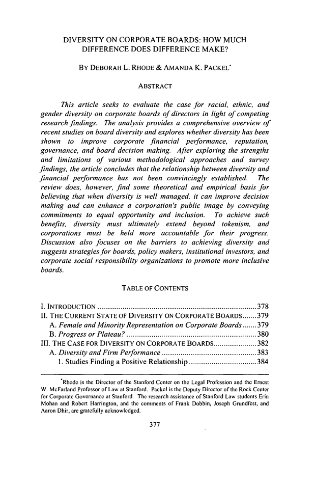 handle is hein.journals/decor39 and id is 389 raw text is: DIVERSITY ON CORPORATE BOARDS: HOW MUCHDIFFERENCE DOES DIFFERENCE MAKE?BY DEBORAH L. RHODE & AMANDA K. PACKELABSTRACTThis article seeks to evaluate the case for racial, ethnic, andgender diversity on corporate boards of directors in light of competingresearch findings. The analysis provides a comprehensive overview ofrecent studies on board diversity and explores whether diversity has beenshown   to improve   corporate financial performance, reputation,governance, and board decision making. After exploring the strengthsand limitations of various methodological approaches and surveyfindings, the article concludes that the relationship between diversity andfinancial performance has not been convincingly established.    Thereview does, however, find some theoretical and empirical basis forbelieving that when diversity is well managed, it can improve decisionmaking and can enhance a corporation's public image by conveyingcommitments to equal opportunity and inclusion.    To achieve suchbenefits, diversity  must ultimately extend  beyond  tokenism, andcorporations must be held more accountable for their progress.Discussion also focuses on the barriers to achieving diversity andsuggests strategies for boards, policy makers, institutional investors, andcorporate social responsibility organizations to promote more inclusiveboards.TABLE OF CONTENTSI. IN TRO D UCTION  .................................................................................. 378II. THE CURRENT STATE OF DIVERSITY ON CORPORATE BOARDS ....... 379A. Female and Minority Representation on Corporate Boards ....... 379B . Progress  or  Plateau?  ................................................................... 380III. THE CASE FOR DIVERSITY ON CORPORATE BOARDS ...................... 382A. Diversity  and Firm  Performance ................................................. 3831. Studies Finding  a Positive Relationship ................................... 384Rhode is the Director of the Stanford Center on the Legal Profession and the ErnestW. McFarland Professor of Law at Stanford. Packcl is the Deputy Director of the Rock Centerfor Corporate Governance at Stanford. The research assistance of Stanford Law students ErinMohan and Robert Harrington, and the comments of Frank Dobbin, Joseph Grundfest, andAaron Dhir, are gratefully acknowledged.