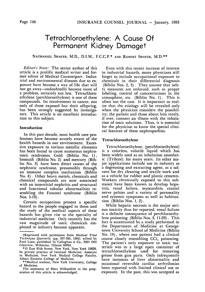 handle is hein.journals/defcon50 and id is 148 raw text is: INSURANCE COUNSEL JOURNAL - January, 1983

Tetrachloroethylene: A Cause Of
Permanent Kidney Damaget
NATHANIEL SHAFER, M.D., D.I.M., F.C.C.P.* AND ROBERT SHAFER, M.D.**

Editor's Note: The senior author of this
article is a prolific medical writer and for-
mer editor of Medical Counterpart. Indus-
trial and environmental diseases due to ex-
posure have become a way of life that will
not go away-undoubtedly become more of
a problem, certainly not less. Tetrachloro-
ethylene (perchloroethylene) is one of these
compounds. Its involvement in cancer, not
only of those exposed but their offspring,
has been strongly suggested by investiga-
tors. This article is an excellent introduc-
tion to this subject.
Introduction
In this past decade, most health care pro-
fessions have become acutely aware of the
health hazards in our environment. Exces-
sive exposure to various metallic elements
has been found to cause numerous nephro-
toxic syndromes. Gold (Biblio No. 1),
bismuth (Biblio No. 2) and mercury (Bib-
lio No. 3) have been direct causes of the
nephrotic syndrome, presumably through
an immune complex mechanism (Biblio
No. 4). Other heavy metals, chemicals and
chemical compounds are now associated
with an interstitial nephritis and structural
and functional tubular abnormalities re-
sembling the Fanconi syndrome (Biblio
Nos. 5-10).
Certain occupations present a specific
hazard to the people engaged in them and
the study of the medical aspects of these
hazards has given rise to the specialty of
industrial medicine. Only recently has the
vast magnitude of toxic chemicals em-
ployed in industry become apparent.
tReprinted with permission from Medical Trial
Technique Quarterly (pp. 387-395, 1982) edited by
Fred Lane, published by Callaghan & Co., 3201 Old
Glenview, Wilmette, Illinois 60091.
010 East 85th Street, New York, New York 10028.
In private practice of Internal Medicine; Assistant
in Medicine, New York Medical College Faculty,
Albert Einstein College of Medicine.
**Medical student, New York University, College
of Medicine.
The assistance of Marc Wilkenfeld in the prep-
aration of this article is acknowledged.

Even with this recent increase of interest
in industrial hazards, many physicians still
forget to include occupational exposure to
chemicals in their differential diagnosis
(Biblio Nos. 2, 3). They assume that safe-
ty measures are enforced, such as proper
labeling, control of concentrations in the
atmosphere, etc. (Biblio No. 1). This is
often not the case. It is important to real-
ize that the etiology will be revealed only
when the physician considers the possibil-
ity; the patient and those about him rarely,
if ever, connect an illness with the inhala-
tion of toxic solutions. Thus, it is essential
for the physician to know the special clini-
cal features of these nephropathies.
Tetrachloroethylene
Tetrachloroethylene (perchloroethylene)
is a colorless, volatile liquid which has
been.widely used as an inhalation anesthet-
ic (Trilene) for many years. Its other ma-
jor applications include use in industry as
a degreasing and extracting agent, as a sol-
vent for dry cleaning and textile work and
as a vehicle for rubber and plastic cements.
Workers chronically exposed to this sub-
stance have been known to develop hepa-
titis, renal failure, myocarditis, cranial
nerve palsies and a variety of personality
and systemic symptoms as well as habitua-
tion (Biblio Nos. 1, 2).
While hepatic necrosis is the major seri-
ous toxicity thus far reported, renal failure
is a definite consequence of perchloroethy-
lene poisoning (Biblio Nos. 3, 11-20). This
fact is accentuated by a study performed in
the Department of Medicine at George-
town University School of Medicine (Biblio
No. 18), where one patient had a clinical
course closely resembling CC14 poisoning.
The patient's only exposure to toxic ma-
terials was to a large open container of
tetrachloroethylene  used  for  removing
grease from gun parts. Only infrequently
have instances of liver abnormality and
occasional reversible cardiac arrhythmias
been reported with limited clinical use or
exposure. In the past, this was accepted as

Page 146



