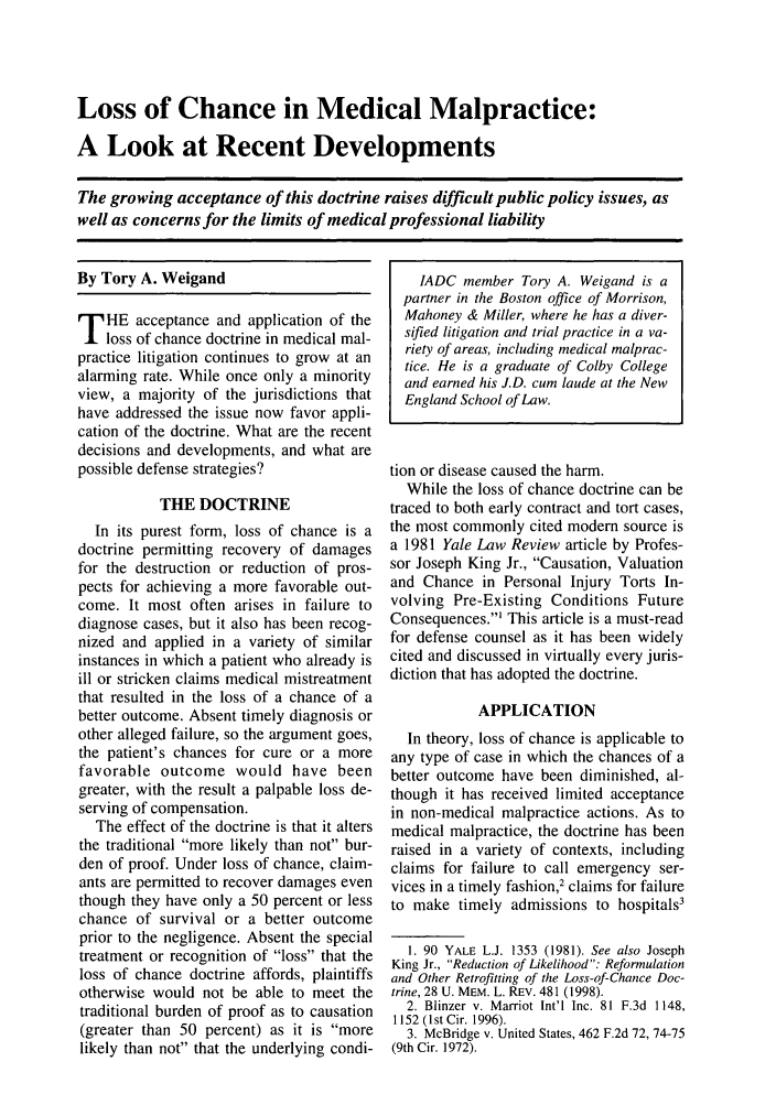 handle is hein.journals/defcon70 and id is 303 raw text is: Loss of Chance in Medical Malpractice:
A Look at Recent Developments
The growing acceptance of this doctrine raises difficult public policy issues, as
well as concerns for the limits of medical professional liability

By Tory A. Weigand
T HE acceptance and application of the
loss of chance doctrine in medical mal-
practice litigation continues to grow at an
alarming rate. While once only a minority
view, a majority of the jurisdictions that
have addressed the issue now favor appli-
cation of the doctrine. What are the recent
decisions and developments, and what are
possible defense strategies?
THE DOCTRINE
In its purest form, loss of chance is a
doctrine permitting recovery of damages
for the destruction or reduction of pros-
pects for achieving a more favorable out-
come. It most often arises in failure to
diagnose cases, but it also has been recog-
nized and applied in a variety of similar
instances in which a patient who already is
ill or stricken claims medical mistreatment
that resulted in the loss of a chance of a
better outcome. Absent timely diagnosis or
other alleged failure, so the argument goes,
the patient's chances for cure or a more
favorable outcome would have been
greater, with the result a palpable loss de-
serving of compensation.
The effect of the doctrine is that it alters
the traditional more likely than not bur-
den of proof. Under loss of chance, claim-
ants are permitted to recover damages even
though they have only a 50 percent or less
chance of survival or a better outcome
prior to the negligence. Absent the special
treatment or recognition of loss that the
loss of chance doctrine affords, plaintiffs
otherwise would not be able to meet the
traditional burden of proof as to causation
(greater than 50 percent) as it is more
likely than not that the underlying condi-

IADC member Tory A. Weigand is a
partner in the Boston office of Morrison,
Mahoney & Miller, where he has a diver-
sifted litigation and trial practice in a va-
riety of areas, including medical malprac-
tice. He is a graduate of Colby College
and earned his J.D. cum laude at the New
England School of Law.
tion or disease caused the harm.
While the loss of chance doctrine can be
traced to both early contract and tort cases,
the most commonly cited modem source is
a 1981 Yale Law Review article by Profes-
sor Joseph King Jr., Causation, Valuation
and Chance in Personal Injury Torts In-
volving Pre-Existing Conditions Future
Consequences.' This article is a must-read
for defense counsel as it has been widely
cited and discussed in virtually every juris-
diction that has adopted the doctrine.
APPLICATION
In theory, loss of chance is applicable to
any type of case in which the chances of a
better outcome have been diminished, al-
though it has received limited acceptance
in non-medical malpractice actions. As to
medical malpractice, the doctrine has been
raised in a variety of contexts, including
claims for failure to call emergency ser-
vices in a timely fashion,' claims for failure
to make timely admissions to hospitals3
1. 90 YALE L.J. 1353 (1981). See also Joseph
King Jr., Reduction of Likelihood: Reformulation
and Other Retrofitting of the Loss-of-Chance Doc-
trine, 28 U. MEM. L. REv. 481 (1998).
2. Blinzer v. Marriot Int'l Inc. 81 F.3d 1148,
1152 (lst Cir. 1996).
3. McBridge v. United States, 462 F.2d 72, 74-75
(9th Cir. 1972).


