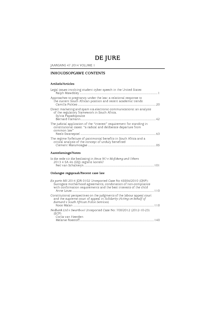 handle is hein.journals/dejur47 and id is 1 raw text is: 















                             DE JURE

JAARGANG 47 2014 VOLUME 1

INHOUDSOPGAWE CONTENTS


Artikels/Articles
Legal issues involving student cyber speech in the United States
    R a lp h  M a w d sle y   ..................................................................................... 1
Approaches to pregnancy under the law: a relational response to
  the current South African position and recent academic trends
    C am illa  P ick les  .................................................................................  2 0
Direct marketing and spain via electronic communications: an analysis
  of the regulatory framework in South Africa.
    Sylvia Papadopoulos
    B ern ard  H am an n  ..............................................................................  4 2
The judicial application of the interest requirement for standing in
  constitutional cases: a radical and deliberate departure from
  common law
    N eels  Sw an ep oel  ............................................................................... 63
The regime forfeiture of patrimonial benefits in South Africa and a
  critical analysis of the concept of unduly benefited
    Clem ent M arum oagae  ......................................................................  85

Aantekeninge/N otes
Is die rede vir die beslissing in Knox NO v Mofokeng and Others
  2013 4 SA 46 (GSJ) regtens korrek?
    N eil  v a n  S ch alk w y k  ............................................................................  10 1

Onlangse regspraak/Recent case law

Exparte MS 2014 JDR 0102 Unreported Case No 48856/2010 (GNP):
  Surrogate motherhood agreements, condonation of non-compliance
  with confirmation requirements and the best interests of the child
    A n n e  L o u w   .........................................................................................  1 1 0
Constitutional perspectives on the judgments of the labour appeal court
  and the supreme court of appeal in Solidarity (Acting on behaf of
  Barnard v South African Police Services)
    K o o s  M a la n   ................................................................................. . . ..  1 1 8
Nedbank Ltd v Swartbooi Unreported Case No: 708/2012 (2012-10-23)
  (ECP)
    Corlia van Heerden
    M e la n ie  R o e sto ff  .................................................................................  14 0


