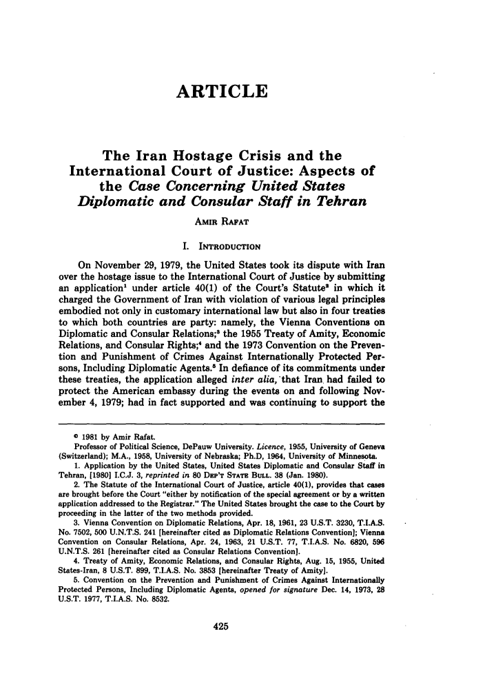 handle is hein.journals/denilp10 and id is 439 raw text is: ARTICLE
The Iran Hostage Crisis and the
International Court of Justice: Aspects of
the Case Concerning United States
Diplomatic and Consular Staff in Tehran
AMIR RAFAT
I. INTRODUCTION
On November 29, 1979, the United States took its dispute with Iran
over the hostage issue to the International Court of Justice by submitting
an application' under article 40(1) of the Court's Statute in which it
charged the Government of Iran with violation of various legal principles
embodied not only in customary international law but also in four treaties
to which both countries are party: namely, the Vienna Conventions on
Diplomatic and Consular Relations; the 1955 Treaty of Amity, Economic
Relations, and Consular Rights;  and the 1973 Convention on the Preven-
tion and Punishment of Crimes Against Internationally Protected Per-
sons, Including Diplomatic Agents.5 In defiance of its commitments under
these treaties, the application alleged inter alia, that Iran. had failed to
protect the American embassy during the events on and following Nov-
ember 4, 1979; had in fact supported and was continuing to support the
© 1981 by Amir Rafat.
Professor of Political Science, DePauw University. Licence, 1955, University of Geneva
(Switzerland); M.A., 1958, University of Nebraska; Ph.D, 1964, University of Minnesota.
1. Application by the United States, United States Diplomatic and Consular Staff in
Tehran, [1980] I.C.J. 3, reprinted in 80 DEP'T STATE BULL. 38 (Jan. 1980).
2. The Statute of the International Court of Justice, article 40(1), provides that cases
are brought before the Court either by notification of the special agreement or by a written
application addressed to the Registrar. The United States brought the case to the Court by
proceeding in the latter of the two methods provided.
3. Vienna Convention on Diplomatic Relations, Apr. 18, 1961, 23 U.S.T. 3230, T.I.A.S.
No. 7502, 500 U.N.T.S. 241 [hereinafter cited as Diplomatic Relations Convention]; Vienna
Convention on Consular Relations, Apr. 24, 1963, 21 U.S.T. 77, T.I.A.S. No. 6820, 596
U.N.T.S. 261 [hereinafter cited as Consular Relations Convention].
4. Treaty of Amity, Economic Relations, and Consular Rights, Aug. 15, 1955, United
States-Iran, 8 U.S.T. 899, T.I.A.S. No. 3853 [hereinafter Treaty of Amity].
5. Convention on the Prevention and Punishment of Crimes Against Internationally
Protected Persons, Including Diplomatic Agents, opened for signature Dec. 14, 1973, 28
U.S.T. 1977, T.I.A.S. No. 8532.


