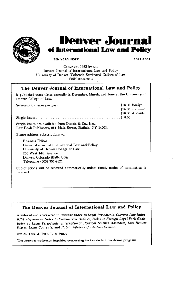 handle is hein.journals/denilp1100 and id is 1 raw text is:                         Denver Journal                 of   International Law and Polley                    TEN YEAR INDEX                              1971-1981                          Copyright 1982 by the               Denver Journal of International Law and Policy           University of Denver (Colorado Seminary) College of Law                             ISSN 0196-2035   The  Denver Journal of International Law and Policyis published three times annually in December, March, and June at the University ofDenver College of Law.Subscription rates  per  year  ....................................$18.00  foreign                                                         $15.00 domestic                                                         $10.00 studentsS ingle issues   ..   .  ........................................... . $  8.00Single issues are available from Dennis & Co., Inc.,Law Book Publishers, 251 Main Street, Buffalo, NY 14203.Please address subscriptions to:    Business Editor    Denver Journal of International Law and Policy    University of Denver College of Law    200 West 14th Avenue    Denver, Colorado 80204 USA    Telephone (303) 753-2821Subscriptions will be renewed automatically unless timely notice of termination isreceived.   The   Denver   Journal of International Law and Policyis indexed and abstracted in Current Index to Legal Periodicals, Current Law Index,ICEL References, Index to Federal Tax Articles, Index to Foreign Legal Periodicals,Index to Legal Periodicals, International Political Science Abstracts, Law ReviewDigest, Legal Contents, and Public Affairs Infortftation Service.cite as: DEN. J. INT'L L. & POL'YThe Journal welcomes inquiries concerning its tax deductible donor program.