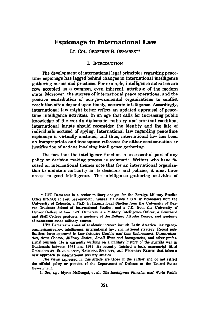 handle is hein.journals/denilp24 and id is 327 raw text is: Espionage in International Law
LT. COL. GEOFFREY B. DEMAREST*
I. INTRODUCTION
The development of international legal principles regarding peace-
time espionage has lagged behind changes in international intelligence
gathering norms and practices. For example, intelligence activities are
now accepted as a common, even inherent, attribute of the modern
state. Moreover, the success of international peace operations, and the
positive contribution of non-governmental organizations to conflict
resolution often depend upon timely, accurate intelligence. Accordingly,
international law might better reflect an updated appraisal of peace-
time intelligence activities. In an age that calls for increasing public
knowledge of the world's diplomatic, military and criminal condition,
international jurists should reconsider the identity and the fate of
individuals accused of spying. International law regarding peacetime
espionage is virtually unstated, and thus, international law has been
an inappropriate and inadequate reference for either condemnation or
justification of actions involving intelligence gathering.
The fact that the intelligence function is an essential part of any
policy or decision making process is axiomatic. Writers who have fo-
cused on international themes note that for an international organiza-
tion to maintain authority in its decisions and policies, it must have
access to good intelligence.' The intelligence gathering activities of
* LTC Demarest is a senior military analyst for the Foreign Military Studies
Office (FMSO) at Fort Leavenworth, Kansas. He holds a B.A. in Economics from the
University of Colorado, a Ph.D. in International Studies from the University of Den-
ver Graduate School of International Studies, and a J.D. from the University of
Denver College of Law, LTC Demarest is a Military Intelligence Officer, a Command
and Staff College graduate, a graduate of the Defense Attache Course, and graduate
of numerous other military courses.
LTC Demarest's areas of academic interest include Latin America, insurgency-
counterinsurgency, intelligence, international law, and national strategy. Recent pub-
lications have appeared in Low Intensity Conflict and Law Enforcement, Democratiza-
tion, Arms Control, Military Review, Small Wars and Insurgencies, and other profes-
sional journals. He is currently working on a military history of the guerilla war in
Guatemala between 1981 and 1984. He recently finished a book manuscript titled
GEOPROPERTY: SOVEREIGNTY, NATIONAL SECURITY, AND PROPERTY RIGHTS that takes a
new approach to international security studies.
The views expressed in this article are those of the author and do not reflect
the official policy or position of the Department of Defense or the United States
Government.
1. See, e.g., Myres McDougal, et al., The Intelligence Function and World Public


