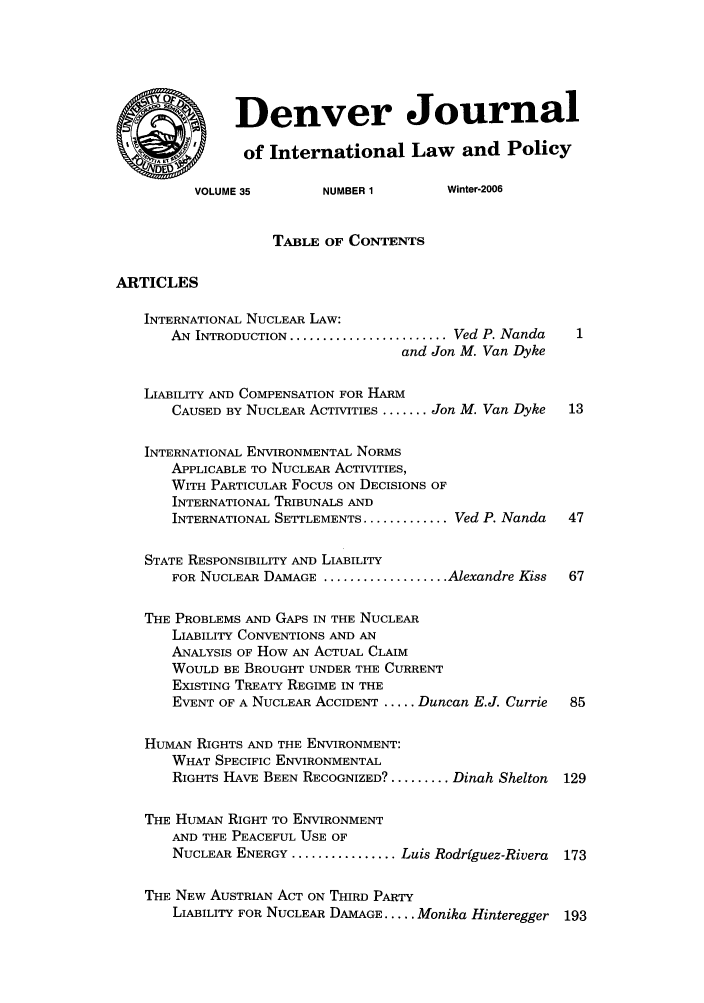 handle is hein.journals/denilp35 and id is 1 raw text is: Denver Journalof International Law         and PolicyVOLUME 35        NUMBER 1        Winter-2006TABLE OF CONTENTSARTICLESINTERNATIONAL NUCLEAR LAW:AN INTRODUCTION ........................ Ved P. Nandaand Jon M. Van DykeLIABILITY AND COMPENSATION FOR HARMCAUSED BY NUCLEAR ACTIVITIES ....... Jon M. Van Dyke  13INTERNATIONAL ENVIRONMENTAL NORMSAPPLICABLE TO NUCLEAR ACTIVITIES,WITH PARTICULAR Focus ON DECISIONS OFINTERNATIONAL TRIBUNALS ANDINTERNATIONAL SETTLEMENTS ............. Ved P. Nanda  47STATE RESPONSIBILITY AND LIABILITYFOR NUCLEAR DAMAGE ................... Alexandre Kiss  67THE PROBLEMS AND GAPS IN THE NUCLEARLIABILITY CONVENTIONS AND ANANALYSIS OF How AN ACTUAL CLAIMWOULD BE BROUGHT UNDER THE CURRENTEXISTING TREATY REGIME IN THEEVENT OF A NUCLEAR ACCIDENT ..... Duncan E.J. Currie  85HUMAN RIGHTS AND THE ENVIRONMENT:WHAT SPECIFIC ENVIRONMENTALRIGHTS HAVE BEEN RECOGNIZED? ......... Dinah Shelton  129THE HUMAN RIGHT TO ENVIRONMENTAND THE PEACEFUL USE OFNUCLEAR ENERGY ................ Luis Rodriguez-Rivera  173THE NEW AUSTRIAN ACT ON THIRD PARTYLIABILITY FOR NUCLEAR DAMAGE ..... Monika Hinteregger 193