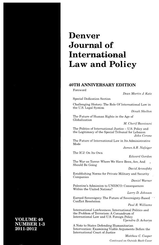 handle is hein.journals/denilp40 and id is 1 raw text is: VOLUME 40NUMBER 1-32011-2012DenverJournal ofInternationalLaw and Policy40TH ANNIVERSARY EDITIONForewordDean Martin J KatzSpecial Dedication SectionChallenging History: The Role Of International Law inthe U.S. Legal SystemDinah SheltonThe Future of Human Rights in the Age ofGlobalizationM. Cherif BassiouniThe Politics of International Justice - U.S. Policy andthe Legitimacy of the Special Tribunal for LebanonJohn CeroneThe Future of International Law in Its AdministrativeModeJames A.R. NafzigerThe ICJ: On Its OwnEdward GordonThe War on Terror: Where We Have Been, Are, AndShould Be GoingDavid AronofiskyEstablishing Norms for Private Military and SecurityCompaniesDaniel WarnerPalestine's Admission to UNESCO: ConsequencesWithin the United Nations?Larry D. JohnsonEarned Sovereignty: The Future of Sovereignty-BasedConflict ResolutionPaul R. WilliamsInternational Lawlessness, International Politics andthe Problem of Terrorism: A Conundrum ofInternational Law and U.S. Foreign PolicyUpendra D. AcharyaA Note to States Defending HumanitarianIntervention: Examining Viable Arguments Before theInternational Court of JusticeMatthew C. CooperContinued on Outside Back Cover