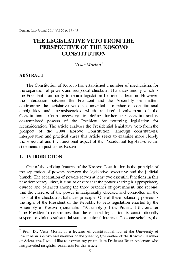 handle is hein.journals/denlj26 and id is 19 raw text is: 




Denning Law Journal 2014 Vol 26 pp 19 - 45


       THE LEGISLATIVE VETO FROM THE
           PERSPECTIVE OF THE KOSOVO
                      CONSTITUTION

                             Visar Morina

ABSTRACT

    The Constitution of Kosovo has established a number of mechanisms for
the separation of powers and reciprocal checks and balances among which is
the President's authority to return legislation for reconsideration. However,
the interaction between the President and the Assembly on matters
confronting the legislative veto has unveiled a number of constitutional
ambiguities and   inconsistencies which rendered  involvement of the
Constitutional Court necessary to define further the constitutionally-
contemplated powers of the President for returning     legislation   for
reconsideration. The article analyses the Presidential legislative veto from the
prospect of the    2008   Kosovo   Constitution. Through  constitutional
interpretation and practical cases this article seeks to examine more closely
the structural and the functional aspect of the Presidential legislative return
statements in post-status Kosovo.

1. INTRODUCTION

    One of the striking features of the Kosovo Constitution is the principle of
the separation of powers between the legislative, executive and the judicial
branch. The separation of powers serves at least two essential functions in this
new democracy. First, it aims to ensure that the power sharing is appropriately
divided and balanced among the three branches of government, and second,
that the exercise of the power is reciprocally checked and controlled on the
basis of the checks and balances principle. One of these balancing powers is
the right of the President of the Republic to veto legislation enacted by the
Assembly of Kosovo (hereinafter Assembly) if the President (hereinafter
the President) determines that the enacted legislation is constitutionally
suspect or violates substantial state or national interests. To some scholars, the

* Prof. Dr. Visar Morina is a lecturer of constitutional law at the University of
Prishtina in Kosovo and member of the Steering Committee of the Kosovo Chamber
of Advocates. I would like to express my gratitude to Professor Brian Anderson who
has provided insightful comments for this article.
                                   19


