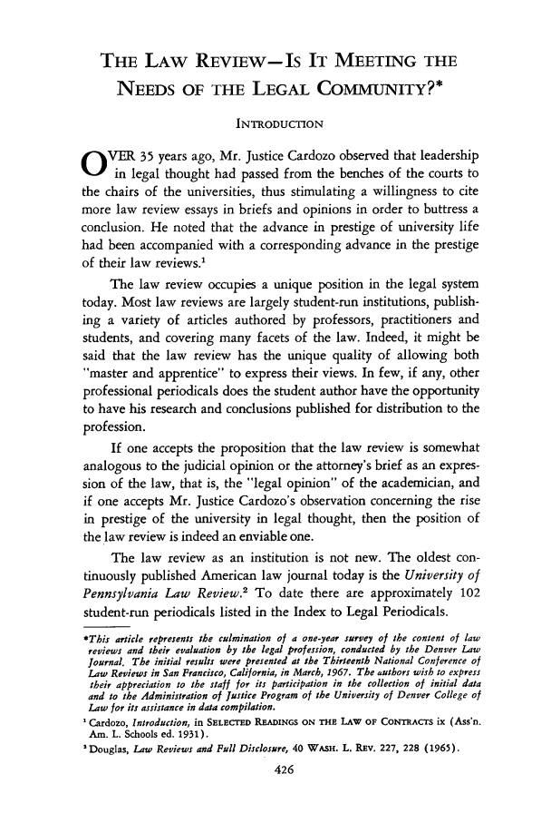 handle is hein.journals/denlr44 and id is 438 raw text is: THE LAW REVIEW- Is IT MEETING THE
NEEDS OF THE LEGAL COMMUNITY?*
INTRODUCTION
O VER 35 years ago, Mr. Justice Cardozo observed that leadership
in legal thought had passed from the benches of the courts to
the chairs of the universities, thus stimulating a willingness to cite
more law review essays in briefs and opinions in order to buttress a
conclusion. He noted that the advance in prestige of university life
had been accompanied with a corresponding advance in the prestige
of their law reviews.'
The law review occupies a unique position in the legal system
today. Most law reviews are largely student-run institutions, publish-
ing a variety of articles authored by professors, practitioners and
students, and covering many facets of the law. Indeed, it might be
said that the law review has the unique quality of allowing both
master and apprentice to express their views. In few, if any, other
professional periodicals does the student author have the opportunity
to have his research and conclusions published for distribution to the
profession.
If one accepts the proposition that the law review is somewhat
analogous to the judicial opinion or the attorney's brief as an expres-
sion of the law, that is, the legal opinion of the academician, and
if one accepts Mr. Justice Cardozo's observation concerning the rise
in prestige of the university in legal thought, then the position of
the law review is indeed an enviable one.
The law review as an institution is not new. The oldest con-
tinuously published American law journal today is the University of
Pennsylvania Law Review.2 To date there are approximately 102
student-run periodicals listed in the Index to Legal Periodicals.
*This article represents the culmination of a one-year survey of the content of law
reviews and their evaluation by the legal profession, conducted by the Denver Law
Journal. The initial results were presented at the Thirteenth National Conference of
Law Reviews in San Francisco, California, in March, 1967. The authors wish to express
their appreciation to the staff for its participation in the collection of initial data
and to the Administration of Justice Program of the University of Denver College of
Law for its assistance in data compilation.
'Cardozo, Introduction, in SELECTED READINGS ON THE LAW OF CONTRACTS ix (Ass'n.
Am. L. Schools ed. 1931).
'Douglas, Law Reviews and Full Disclosure, 40 WASH. L. REv. 227, 228 (1965).
426


