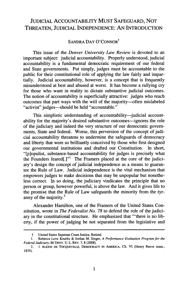 handle is hein.journals/denlr86 and id is 3 raw text is: JUDICIAL ACCOUNTABILITY MUST SAFEGUARD, NOTTHREATEN, JUDICIAL INDEPENDENCE: AN INTRODUCTIONSANDRA DAY O'CONNORtThis issue of the Denver University Law Review is devoted to animportant subject: judicial accountability. Properly understood, judicialaccountability is a fundamental democratic requirement of our federaland State governments. Put simply, judges must be accountable to thepublic for their constitutional role of applying the law fairly and impar-tially. Judicial accountability, however, is a concept that is frequentlymisunderstood at best and abused at worst. It has become a rallying cryfor those who want in reality to dictate substantive judicial outcomes.The notion of accountability is superficially attractive: judges who reachoutcomes that part ways with the will of the majority--often mislabeledactivist judges-should be held accountable.This simplistic understanding of accountability-judicial account-ability for the majority's desired substantive outcomes-ignores the roleof the judiciary and indeed the very structure of our democratic govern-ments, State and federal. Worse, this perversion of the concept of judi-cial accountability threatens to undermine the safeguards of democracyand liberty that were so brilliantly conceived by those who first designedour governmental institutions and drafted our Constitution. In short,[p]opulist, substance-based accountability for judges is precisely whatthe Founders feared[.]' The Framers placed at the core of the judici-ary's design the concept of judicial independence as a means to guaran-tee the Rule of Law. Judicial independence is the vital mechanism thatempowers judges to make decisions that may be unpopular but nonethe-less correct. In so doing, the judiciary vindicates the principle that noperson or group, however powerful, is above the law. And it gives life tothe promise that the Rule of Law safeguards the minority from the tyr-anny of the majority.2Alexander Hamilton, one of the Framers of the United States Con-stitution, wrote in The Federalist No. 78 to defend the role of the judici-ary in the constitutional structure. He emphasized that 'there is no lib-erty, if the power of judging be not separated from the legislative andt United States Supreme Court Justice, Retired.1. Rebecca Love Kourlis & Jordan M. Singer, A Performance Evaluation Program for theFederal Judiciary, 86 DENV. U. L. REv. 7,8 (2008).2. 1 ALEXIS DE TocQuEvLE, DEMOCRACY IN AMERICA, Ch. VI (Henry Reeve trans.,1835).