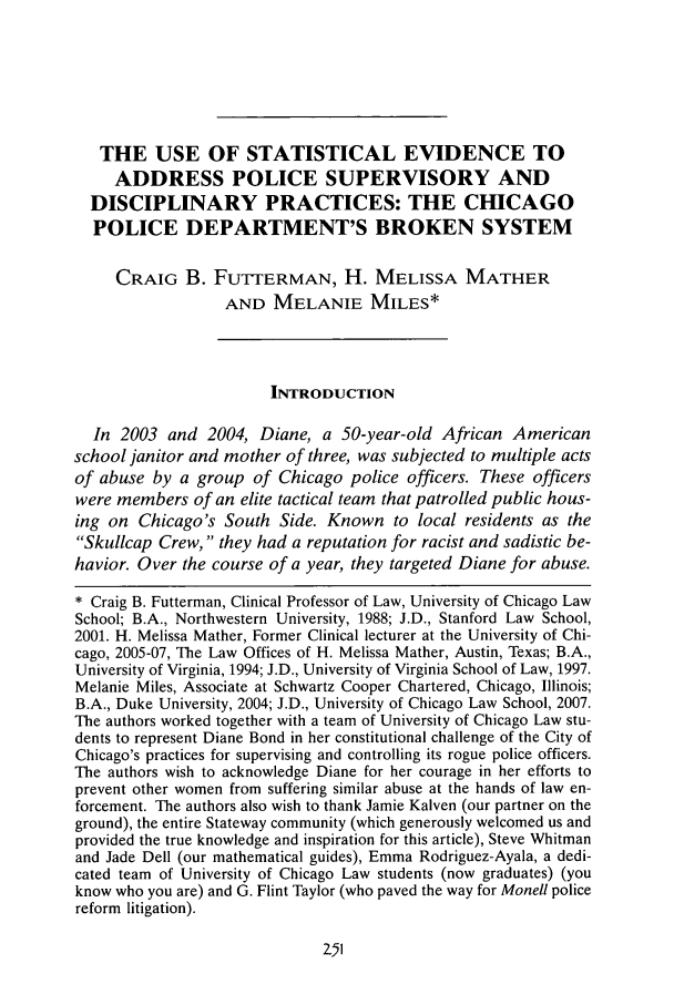 handle is hein.journals/depjsj1 and id is 255 raw text is: THE USE OF STATISTICAL EVIDENCE TOADDRESS POLICE SUPERVISORY ANDDISCIPLINARY PRACTICES: THE CHICAGOPOLICE DEPARTMENT'S BROKEN SYSTEMCRAIG B. FUTrERMAN, H. MELISSA MATHERAND MELANIE MILES*INTRODUCTIONIn 2003 and 2004, Diane, a 50-year-old African Americanschool janitor and mother of three, was subjected to multiple actsof abuse by a group of Chicago police officers. These officerswere members of an elite tactical team that patrolled public hous-ing on Chicago's South Side. Known to local residents as theSkullcap Crew, they had a reputation for racist and sadistic be-havior. Over the course of a year, they targeted Diane for abuse.* Craig B. Futterman, Clinical Professor of Law, University of Chicago LawSchool; B.A., Northwestern University, 1988; J.D., Stanford Law School,2001. H. Melissa Mather, Former Clinical lecturer at the University of Chi-cago, 2005-07, The Law Offices of H. Melissa Mather, Austin, Texas; B.A.,University of Virginia, 1994; J.D., University of Virginia School of Law, 1997.Melanie Miles, Associate at Schwartz Cooper Chartered, Chicago, Illinois;B.A., Duke University, 2004; J.D., University of Chicago Law School, 2007.The authors worked together with a team of University of Chicago Law stu-dents to represent Diane Bond in her constitutional challenge of the City ofChicago's practices for supervising and controlling its rogue police officers.The authors wish to acknowledge Diane for her courage in her efforts toprevent other women from suffering similar abuse at the hands of law en-forcement. The authors also wish to thank Jamie Kalven (our partner on theground), the entire Stateway community (which generously welcomed us andprovided the true knowledge and inspiration for this article), Steve Whitmanand Jade Dell (our mathematical guides), Emma Rodriguez-Ayala, a dedi-cated team of University of Chicago Law students (now graduates) (youknow who you are) and G. Flint Taylor (who paved the way for Monell policereform litigation).