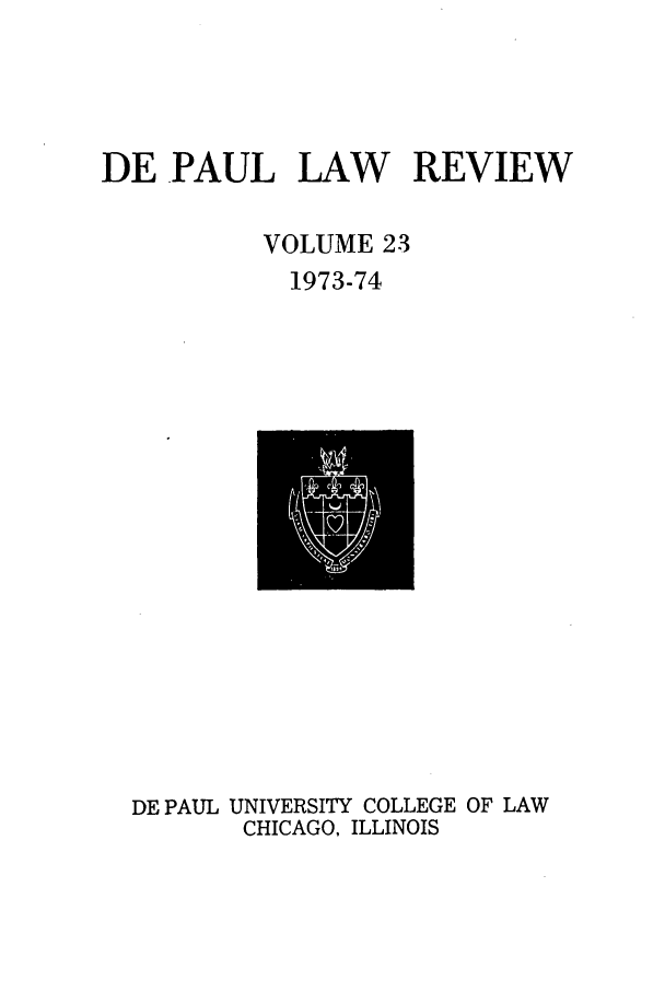 handle is hein.journals/deplr23 and id is 1 raw text is: DE PAUL LAW REVIEW
VOLUME 23
1973-74

DE PAUL UNIVERSITY COLLEGE OF LAW
CHICAGO, ILLINOIS


