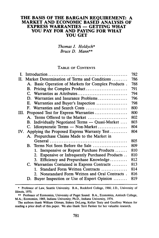 handle is hein.journals/deplr45 and id is 793 raw text is: THE BASIS OF THE BARGAIN REQUIREMENT: AMARKET AND ECONOMIC BASED ANALYSIS OFEXPRESS WARRANTIES - GETTING WHATYOU PAY FOR AND PAYING FOR WHATYOU GETThomas J. Holdych*Bruce D. Mann**TABLE OF CONTENTSI.  Introduction  ..............................................  782II. Market Determination of Terms and Conditions ......... 786A. Basic Operation of Markets for Complex Products . 788B. Pricing the Complex Product ........................ 791C. Warranties as Attributes ............................. 794D. Warranties and Insurance Problems ................. 796E. Warranties and Buyer's Inspection .................. 798F. Warranties and Search Costs ........................ 800III. Proposed Test for Express Warranties ................... 800A. Terms Offered to the Market ....................... 802B. Individually Negotiated Terms -    Quasi-Market .... 803C. Idiosyncratic Terms -   Non-Market ................. 804IV. Applying the Proposed Express Warranty Test .......... 804A. Prepurchase Claims Made to the Market inG eneral  .............................................  805B. Terms Not Seen Before the Sale .................... 8091. Inexpensive or Repeat Purchase Products ....... 8102. Expensive or Infrequently Purchased Products .. 8103. Efficiency and Prepurchase Knowledge .......... 812C. Warranties Contained in Express Contracts ......... 8131. Standard Form Written Contracts ............... 8142. Nonstandard Form Written and Oral Contracts . 816D. Buyer Inspection or Use of Expert Opinion ........ 819* Professor of Law, Seattle University. B.A., Rockford College, 1966; J.D., University ofIllinois, 1970.** Professor of Economics, University of Puget Sound. B.A., Economics, Antioch College,M.A.; Economics, 1969, Indiana University; Ph.D., Indiana University, 1974.The authors thank William Oltman, Sidney DeLong, Kellye Testy and Geoffrey Watson forreading a prior draft of this paper. We also thank Terri Farmer for her valuable research.