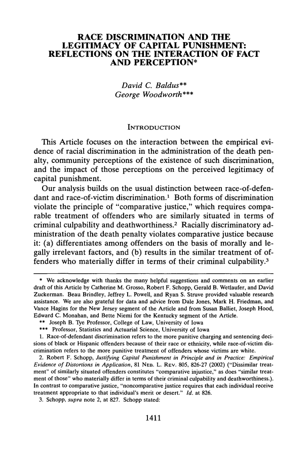handle is hein.journals/deplr53 and id is 1421 raw text is: RACE DISCRIMINATION AND THELEGITIMACY OF CAPITAL PUNISHMENT:REFLECTIONS ON THE INTERACTION OF FACTAND PERCEPTION*David C. Baldus**George Woodworth***INTRODUCTIONThis Article focuses on the interaction between the empirical evi-dence of racial discrimination in the administration of the death pen-alty, community perceptions of the existence of such discrimination,and the impact of those perceptions on the perceived legitimacy ofcapital punishment.Our analysis builds on the usual distinction between race-of-defen-dant and race-of-victim discrimination.1 Both forms of discriminationviolate the principle of comparative justice, which requires compa-rable treatment of offenders who are similarly situated in terms ofcriminal culpability and deathworthiness.2 Racially discriminatory ad-ministration of the death penalty violates comparative justice becauseit: (a) differentiates among offenders on the basis of morally and le-gally irrelevant factors, and (b) results in the similar treatment of of-fenders who materially differ in terms of their criminal culpability.3* We acknowledge with thanks the many helpful suggestions and comments on an earlierdraft of this Article by Catherine M. Grosso, Robert F. Schopp, Gerald B. Wetlaufer, and DavidZuckerman. Beau Brindley, Jeffrey L. Powell, and Ryan S. Struve provided valuable researchassistance. We are also grateful for data and advice from Dale Jones, Mark H. Friedman, andVance Hagins for the New Jersey segment of the Article and from Susan Balliet, Joseph Hood,Edward C. Monahan, and Bette Niemi for the Kentucky segment of the Article.** Joseph B. Tye Professor, College of Law, University of Iowa*   Professor, Statistics and Actuarial Science, University of Iowa1. Race-of-defendant discrimination refers to the more punitive charging and sentencing deci-sions of black or Hispanic offenders because of their race or ethnicity, while race-of-victim dis-crimination refers to the more punitive treatment of offenders whose victims are white.2. Robert F. Schopp, Justifying Capital Punishment in Principle and in Practice: EmpiricalEvidence of Distortions in Application, 81 NEB. L. REV. 805, 826-27 (2002) (Dissimilar treat-ment of similarly situated offenders constitutes comparative injustice, as does similar treat-ment of those who materially differ in terms of their criminal culpability and deathworthiness.).In contrast to comparative justice, noncomparative justice requires that each individual receivetreatment appropriate to that individual's merit or desert. Id. at 826.3. Schopp, supra note 2, at 827. Schopp stated:1411