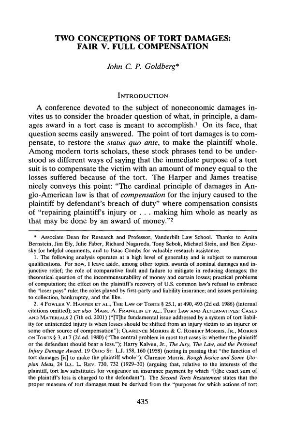 handle is hein.journals/deplr55 and id is 449 raw text is: TWO CONCEPTIONS OF TORT DAMAGES:FAIR V. FULL COMPENSATIONJohn C. P. Goldberg*INTRODUCTIONA conference devoted to the subject of noneconomic damages in-vites us to consider the broader question of what, in principle, a dam-ages award in a tort case is meant to accomplish.' On its face, thatquestion seems easily answered. The point of tort damages is to com-pensate, to restore the status quo ante, to make the plaintiff whole.Among modern torts scholars, these stock phrases tend to be under-stood as different ways of saying that the immediate purpose of a tortsuit is to compensate the victim with an amount of money equal to thelosses suffered because of the tort. The Harper and James treatisenicely conveys this point: The cardinal principle of damages in An-glo-American law is that of compensation for the injury caused to theplaintiff by defendant's breach of duty where compensation consistsof repairing plaintiff's injury or ... making him        whole as nearly asthat may be done by an award of money.'2* Associate Dean for Research and Professor, Vanderbilt Law School. Thanks to AnitaBernstein, Jim Ely, Julie Faber, Richard Nagareda, Tony Sebok, Michael Stein, and Ben Zipur-sky for helpful comments, and to Isaac Combs for valuable research assistance.1. The following analysis operates at a high level of generality and is subject to numerousqualifications. For now, I leave aside, among other topics, awards of nominal damages and in-junctive relief; the role of comparative fault and failure to mitigate in reducing damages; thetheoretical question of the incommensurability of money and certain losses; practical problemsof computation; the effect on the plaintiff's recovery of U.S. common law's refusal to embracethe loser pays rule; the roles played by first-party and liability insurance; and issues pertainingto collection, bankruptcy, and the like.2. 4 FOWLER V. HARPER ET AL., THE LAW OF TORTS § 25.1, at 490, 493 (2d ed. 1986) (internalcitations omitted); see also MARC A. FRANKLIN ET AL., TORT LAW AND ALTERNATIVES: CASESAND MATERIALS 2 (7th ed. 2001) ([T]he fundamental issue addressed by a system of tort liabil-ity for unintended injury is when losses should be shifted from an injury victim to an injurer orsome other source of compensation); CLARENCE MORRIS & C. ROBERT MORRIS, JR., MORRISON TORTS § 3, at 7 (2d ed. 1980) (The central problem in most tort cases is: whether the plaintiffor the defendant should bear a loss.); Harry Kalven, Jr., The Jury, The Law, and the PersonalInjury Damage Award, 19 OHIO ST. L.J. 158, 160 (1958) (noting in passing that the function oftort damages [is] to make the plaintiff whole); Clarence Morris, Rough Justice and Some Uto-pian Ideas, 24 ILL. L. REV. 730, 732 (1929-30) (arguing that, relative to the interests of theplaintiff, tort law substitutes for vengeance an insurance payment by which [t]he exact sum ofthe plaintiff's loss is charged to the defendant). The Second Torts Restatement states that theproper measure of tort damages must be derived from the purposes for which actions of tort
