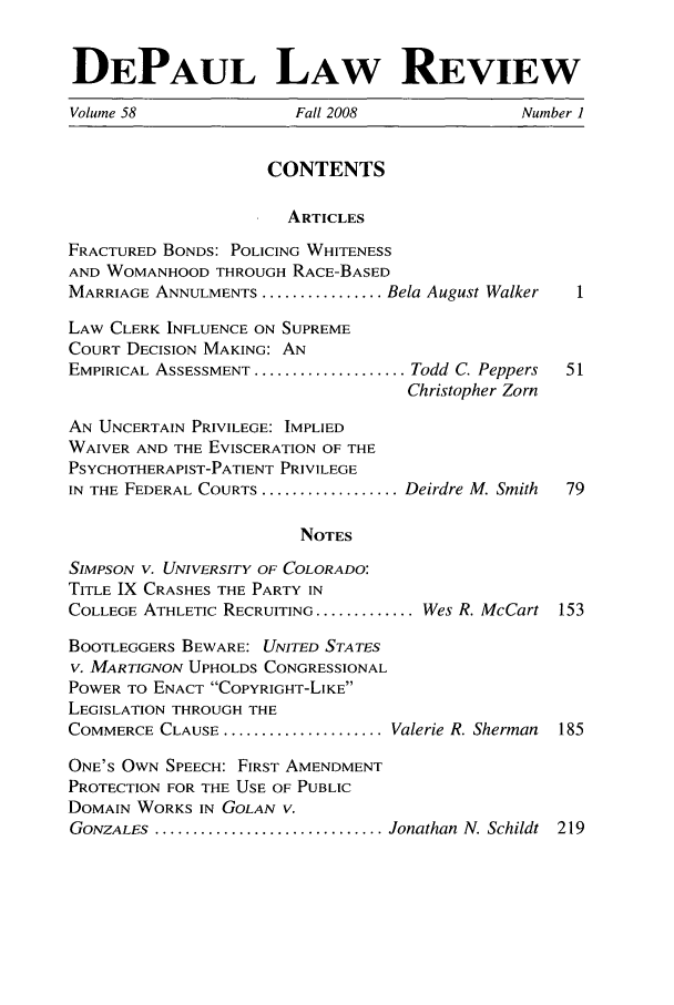 handle is hein.journals/deplr58 and id is 1 raw text is: DEPAUL LAW REVIEW
Volume 58                Fall 2008                Number 1
CONTENTS
ARTICLES
FRACTURED BONDS: POLICING WHITENESS
AND WOMANHOOD THROUGH RACE-BASED
MARRIAGE ANNULMENTS ................ Bela August Walker  1
LAW CLERK INFLUENCE ON SUPREME
COURT DECISION MAKING: AN
EMPIRICAL ASSESSMENT .................... Todd C. Peppers  51
Christopher Zorn
AN UNCERTAIN PRIVILEGE: IMPLIED
WAIVER AND THE EVISCERATION OF THE
PSYCHOTHERAPIST-PATIENT PRIVILEGE
IN THE FEDERAL COURTS .................. Deirdre M. Smith  79
NOTES
SIMPSON V. UNIVERSITY OF COLORADO:
TITLE IX CRASHES THE PARTY IN
COLLEGE ATHLETIC RECRUITING ............. Wes R. McCart 153
BOOTLEGGERS BEWARE: UNITED STATES
V. MARTIGNON UPHOLDS CONGRESSIONAL
POWER TO ENACT COPYRIGHT-LIKE
LEGISLATION THROUGH THE
COMMERCE CLAUSE ..................... Valerie R. Sherman  185
ONE'S OWN SPEECH: FIRST AMENDMENT
PROTECTION FOR THE USE OF PUBLIC
DOMAIN WORKS IN GOLAN V.
GONZALES  .............................. Jonathan  N. Schildt  219


