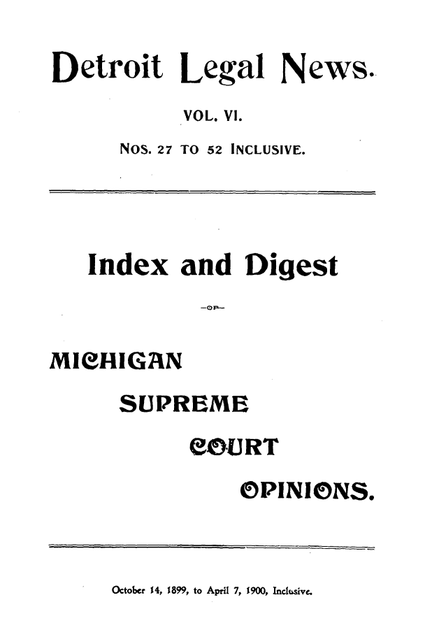 handle is hein.journals/detrolne10 and id is 1 raw text is: Detroit Legal News.VOL. VI.NOS. 27 TO 52 INCLUSIVE.Index and DigestMICIGANSUPREMESO0URTOPINIONS.October 14, 1899, to April 7, 1900, Inclusive.