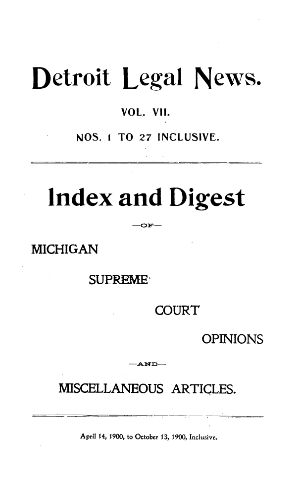 handle is hein.journals/detrolne11 and id is 1 raw text is: Detroit Legal News.VOL. VII.NOS. I TO 27 INCLUSIVE.Index and DigestMICHIGANSUPREME,COURTOPINIONSMISCELLANEOUS ARTICLES.April 14, 1900, to October 13, 1900, Inclusive.