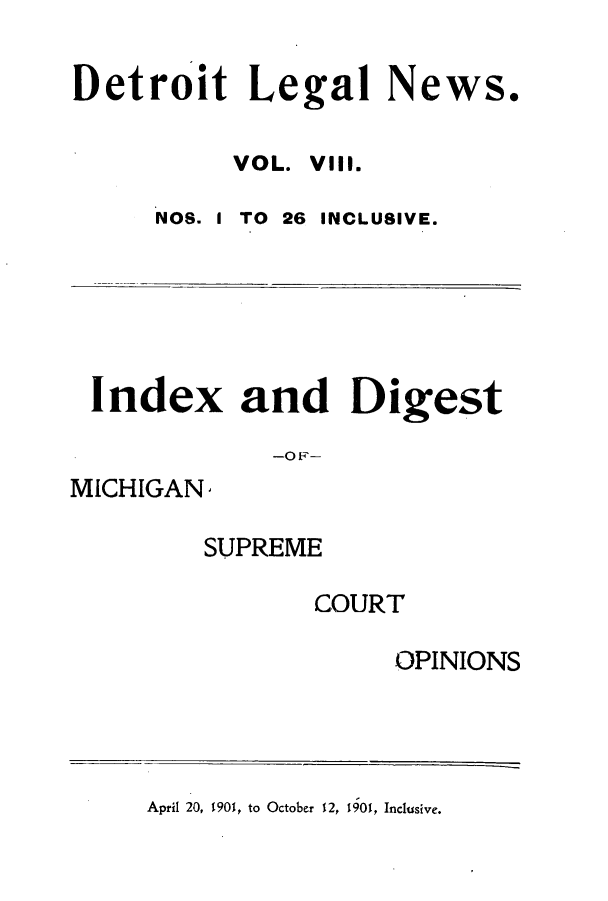 handle is hein.journals/detrolne13 and id is 1 raw text is: Detroit Legal News.VOL. VIll.NOS.ITO 26 INCLUSIVE.Index and Digest-OF-MICHIGANSUPREMECOURTOPINIONSApril 20, 1901, to October 12, 1901, Inclusive.
