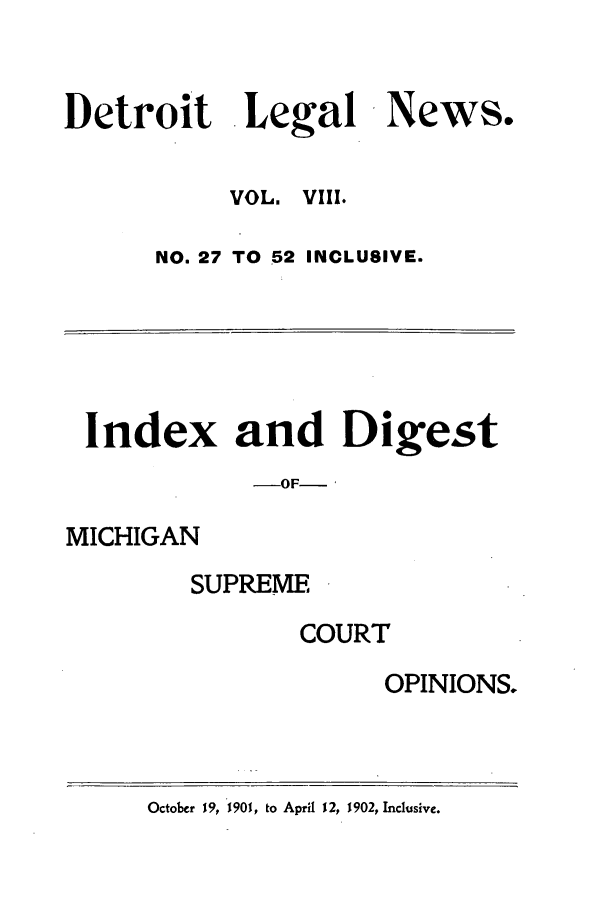 handle is hein.journals/detrolne14 and id is 1 raw text is: Detroit Legal News.VOL. VIII.NO. 27 TO 52 INCLUSIVE.Index and Digest-OF-MICHIGANSUPREMECOURTOPINIONS.October 19, 1901, to April 12, 1902, Inclusive.
