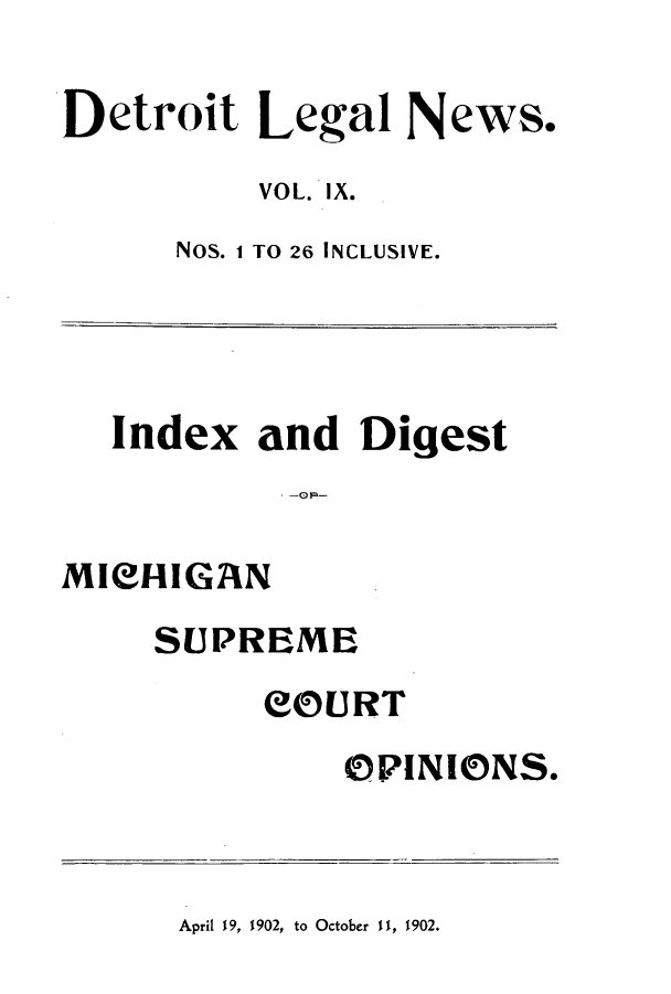 handle is hein.journals/detrolne15 and id is 1 raw text is: Detroit Legal News.VOL. IX.Nos. 1 TO 26 INCLUSIVE.Index and DigestMICHIGANSUPREMECOURTOPINIONS.April 19, 1902, to October II, 1902.