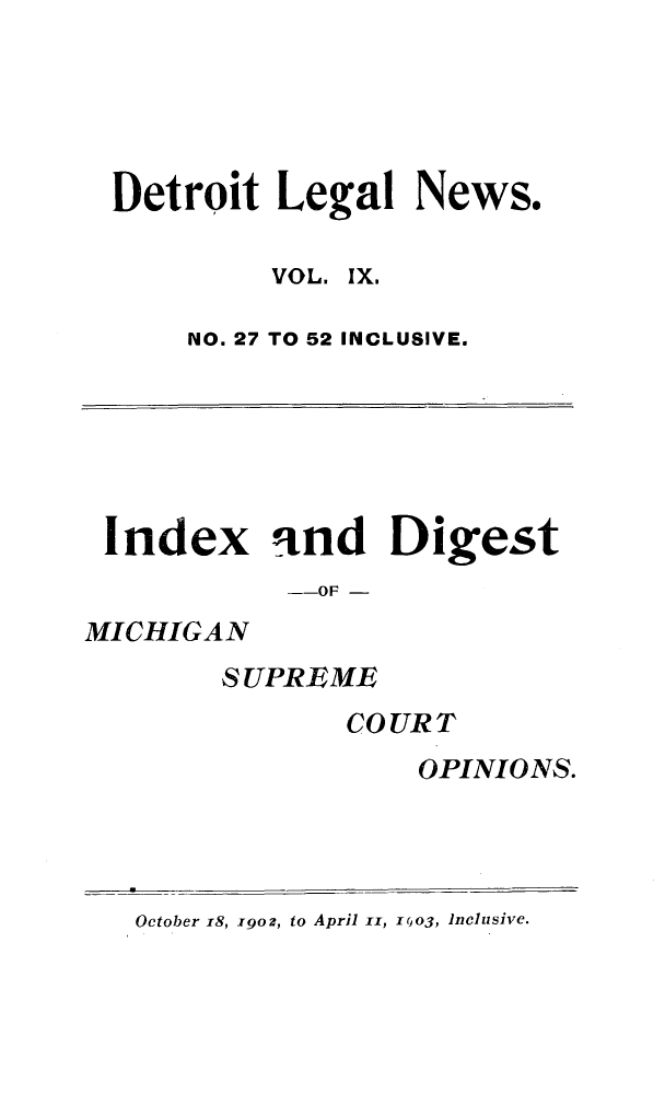 handle is hein.journals/detrolne16 and id is 1 raw text is: Detroit Legal News.VOL. IX.NO. 27 TO 52 INCLUSIVE.Index and Digest--OF -MICHIGANS UPRE MECOURTOPINIONS.October 18, 19o, to April iI, r0o3, Inclusive.