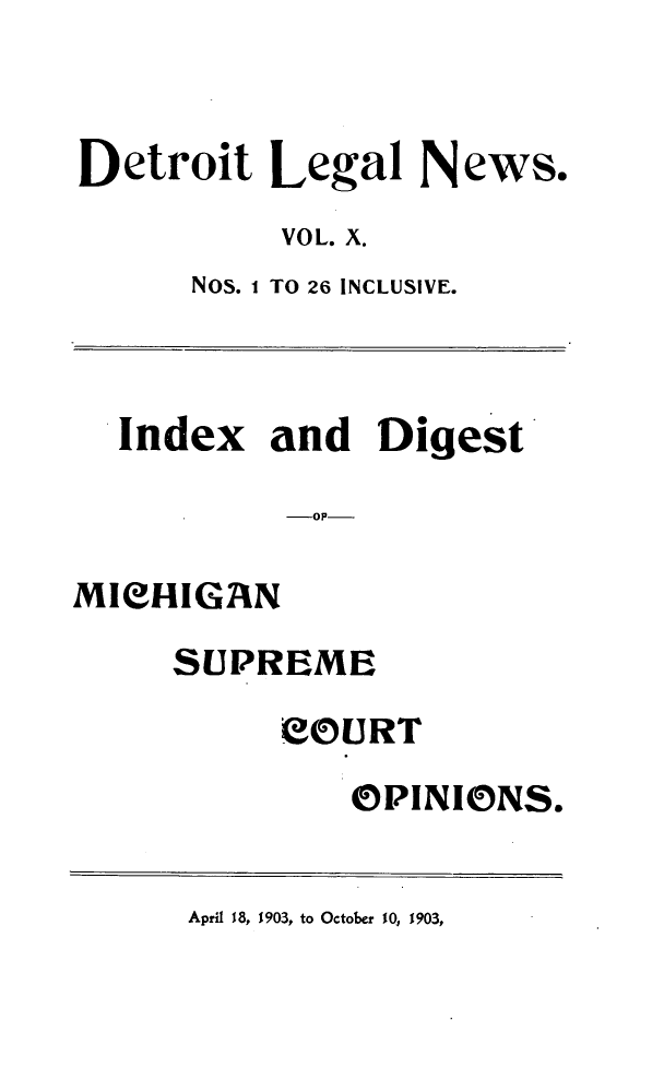 handle is hein.journals/detrolne17 and id is 1 raw text is: Detroit Legal News.VOL. X.Nos. I TO 26 INCLUSIVE.Index and DigestMICHIGANSUPREMEeOURTOPINIONS.April 18, 1903, to October 10, 1903,