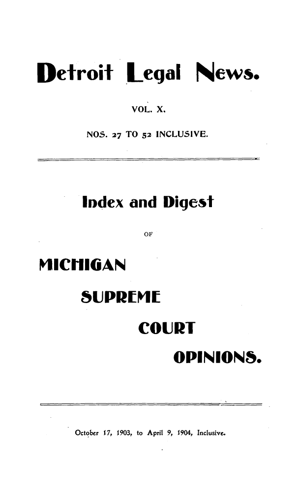 handle is hein.journals/detrolne18 and id is 1 raw text is: Detroit Legal News.VOL. X.NOS. 27 TO 52 INCLUSIVE.lodex and DigestOFIICHIGANSUPREMECOURTOPINIONS.October 17, 1903, to April 9, 1904, Inclusive.