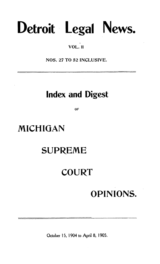 handle is hein.journals/detrolne20 and id is 1 raw text is: DetroitLegal News.VOL. 11NOS. 27 TO 52 INCLUSIVE.Index and DigestOFMICHIGANSUPREMECOURTOPINIONS.October 15, 1904 to April 8, 1905.