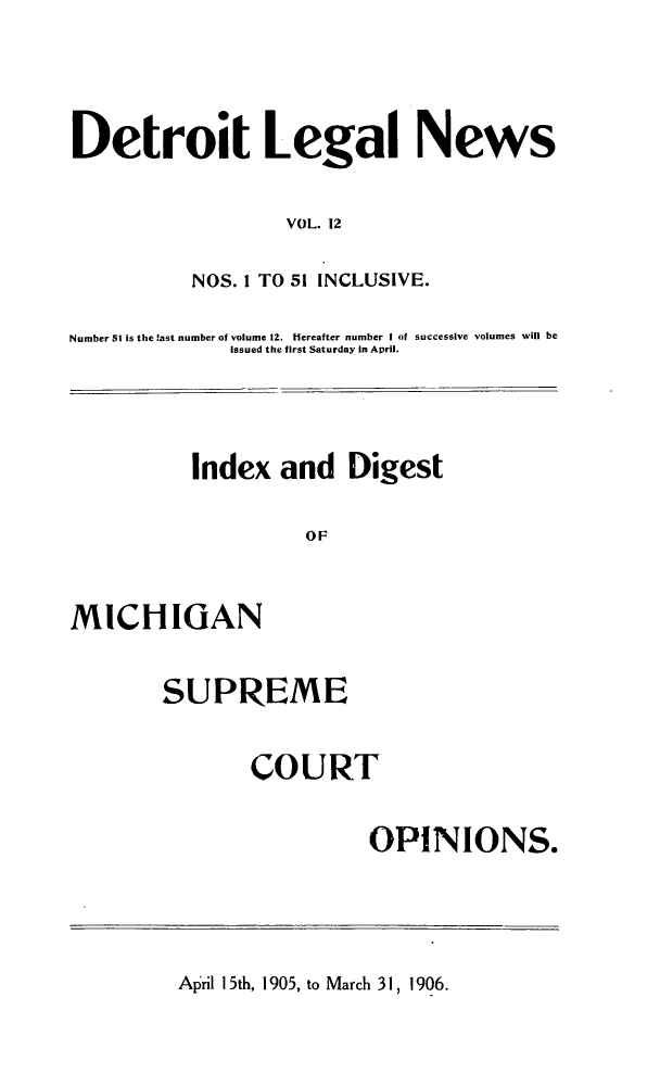handle is hein.journals/detrolne21 and id is 1 raw text is: Detroit Legal NewsVOL. 12NOS. 1 TO 51 INCLUSIVE.Number 51 is the last number of volume 12. Hereafter number I of successive volumes will beissued the first Saturday in April.Index and DigestOFMICHIGANSUPREMECOURTOPINIONS.April 15th, 1905, to March 31, 1906.