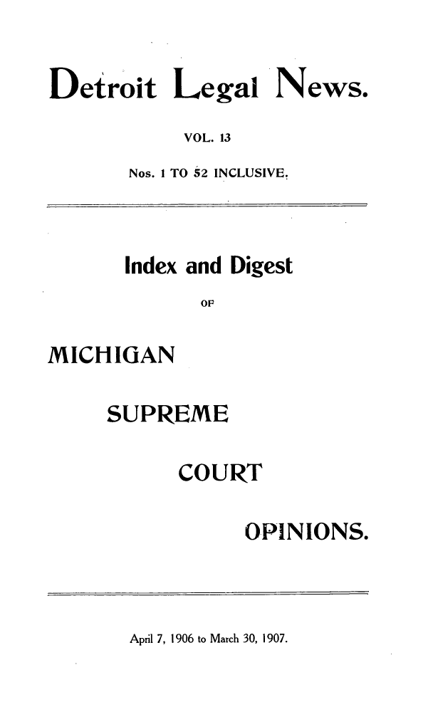 handle is hein.journals/detrolne22 and id is 1 raw text is: Detroit Legal News.VOL. 13Nos. 1 TO 52 INCLUSIVE.Index and DigestOPMICHIGANSUPREMECOURTOPINIONS.April 7, 1906 to March 30, 1907.