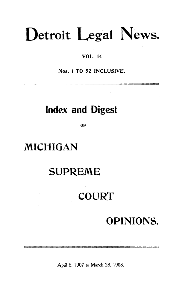 handle is hein.journals/detrolne23 and id is 1 raw text is: Detroit Legal News.VOL. 14Nos. 1 TO 52 INCLUSIVE.Index and DigestOFMICHIGANSUPREMECOURTOPINIONS.April 6, 1907 to March 28, 1908.
