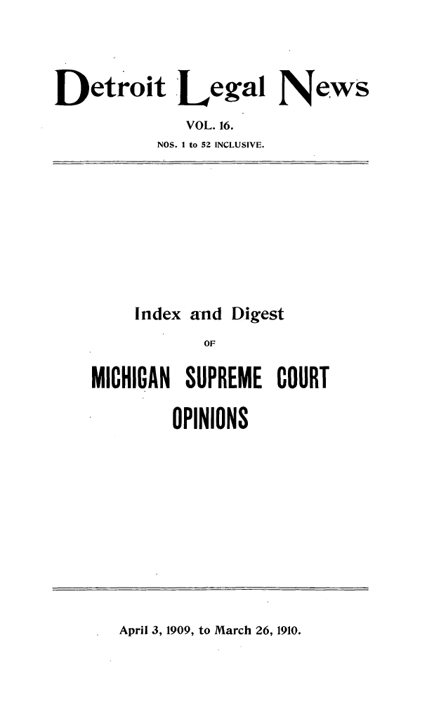 handle is hein.journals/detrolne25 and id is 1 raw text is: Detroit Legal NewsVOL. 16.NOS. 1 to 52 INCLUSIVE.Index andDigestOFMICHIGAN SUPREME COURTOPINIONSApril 3, 1909, to March 26, 1910.