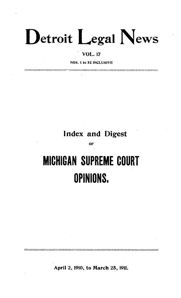 handle is hein.journals/detrolne26 and id is 1 raw text is: Detroit Legal NewsVOL. 17NOS. I to 52 INCLUSIVEIndex andDigestOFMICHIGAN SUPREME COURTOPINIONS.April 2, 1910, to March 25, 1911.